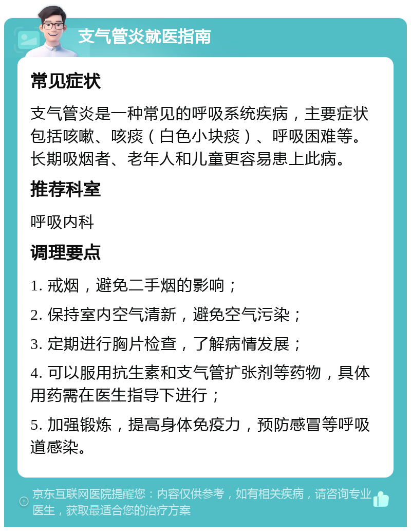 支气管炎就医指南 常见症状 支气管炎是一种常见的呼吸系统疾病，主要症状包括咳嗽、咳痰（白色小块痰）、呼吸困难等。长期吸烟者、老年人和儿童更容易患上此病。 推荐科室 呼吸内科 调理要点 1. 戒烟，避免二手烟的影响； 2. 保持室内空气清新，避免空气污染； 3. 定期进行胸片检查，了解病情发展； 4. 可以服用抗生素和支气管扩张剂等药物，具体用药需在医生指导下进行； 5. 加强锻炼，提高身体免疫力，预防感冒等呼吸道感染。