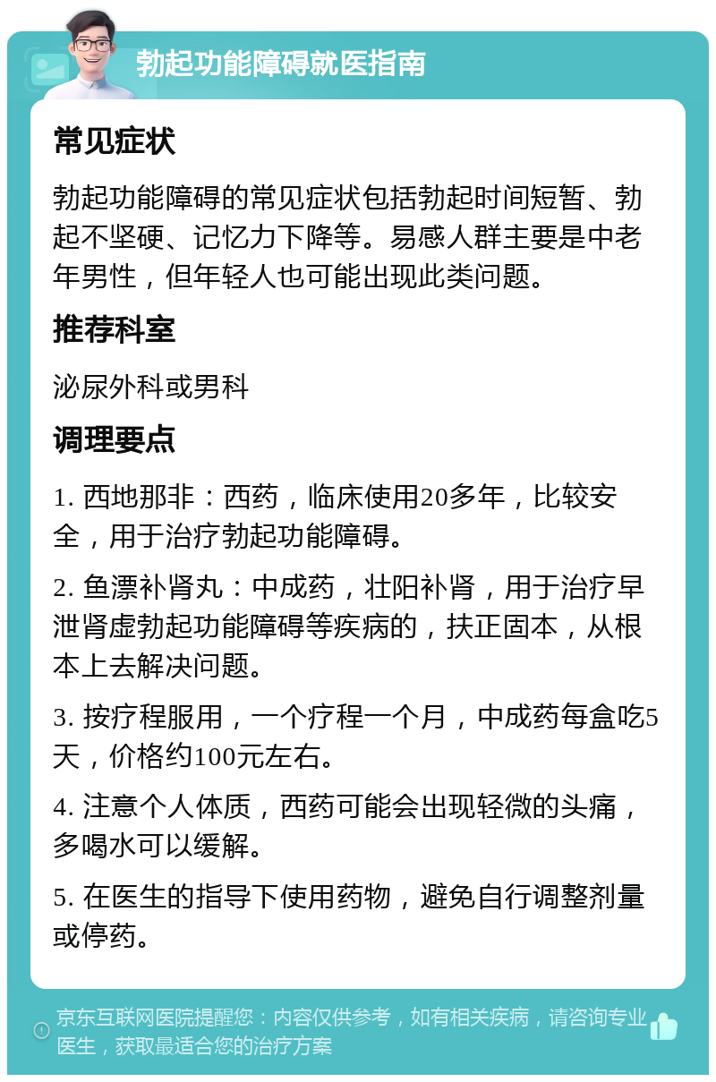 勃起功能障碍就医指南 常见症状 勃起功能障碍的常见症状包括勃起时间短暂、勃起不坚硬、记忆力下降等。易感人群主要是中老年男性，但年轻人也可能出现此类问题。 推荐科室 泌尿外科或男科 调理要点 1. 西地那非：西药，临床使用20多年，比较安全，用于治疗勃起功能障碍。 2. 鱼漂补肾丸：中成药，壮阳补肾，用于治疗早泄肾虚勃起功能障碍等疾病的，扶正固本，从根本上去解决问题。 3. 按疗程服用，一个疗程一个月，中成药每盒吃5天，价格约100元左右。 4. 注意个人体质，西药可能会出现轻微的头痛，多喝水可以缓解。 5. 在医生的指导下使用药物，避免自行调整剂量或停药。