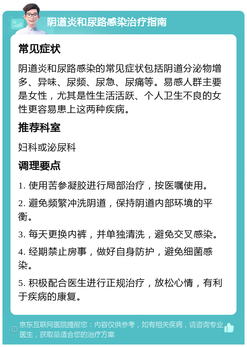 阴道炎和尿路感染治疗指南 常见症状 阴道炎和尿路感染的常见症状包括阴道分泌物增多、异味、尿频、尿急、尿痛等。易感人群主要是女性，尤其是性生活活跃、个人卫生不良的女性更容易患上这两种疾病。 推荐科室 妇科或泌尿科 调理要点 1. 使用苦参凝胶进行局部治疗，按医嘱使用。 2. 避免频繁冲洗阴道，保持阴道内部环境的平衡。 3. 每天更换内裤，并单独清洗，避免交叉感染。 4. 经期禁止房事，做好自身防护，避免细菌感染。 5. 积极配合医生进行正规治疗，放松心情，有利于疾病的康复。