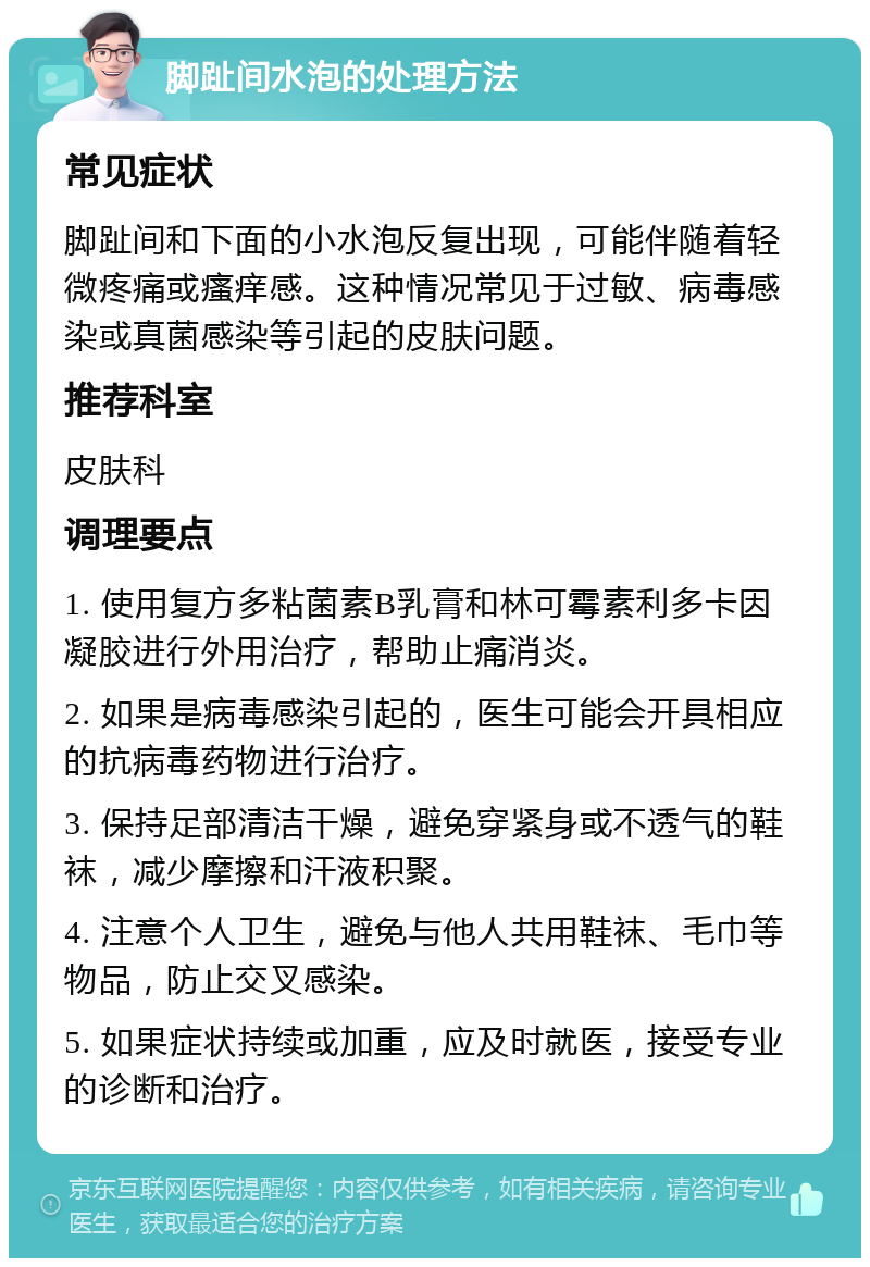 脚趾间水泡的处理方法 常见症状 脚趾间和下面的小水泡反复出现，可能伴随着轻微疼痛或瘙痒感。这种情况常见于过敏、病毒感染或真菌感染等引起的皮肤问题。 推荐科室 皮肤科 调理要点 1. 使用复方多粘菌素B乳膏和林可霉素利多卡因凝胶进行外用治疗，帮助止痛消炎。 2. 如果是病毒感染引起的，医生可能会开具相应的抗病毒药物进行治疗。 3. 保持足部清洁干燥，避免穿紧身或不透气的鞋袜，减少摩擦和汗液积聚。 4. 注意个人卫生，避免与他人共用鞋袜、毛巾等物品，防止交叉感染。 5. 如果症状持续或加重，应及时就医，接受专业的诊断和治疗。