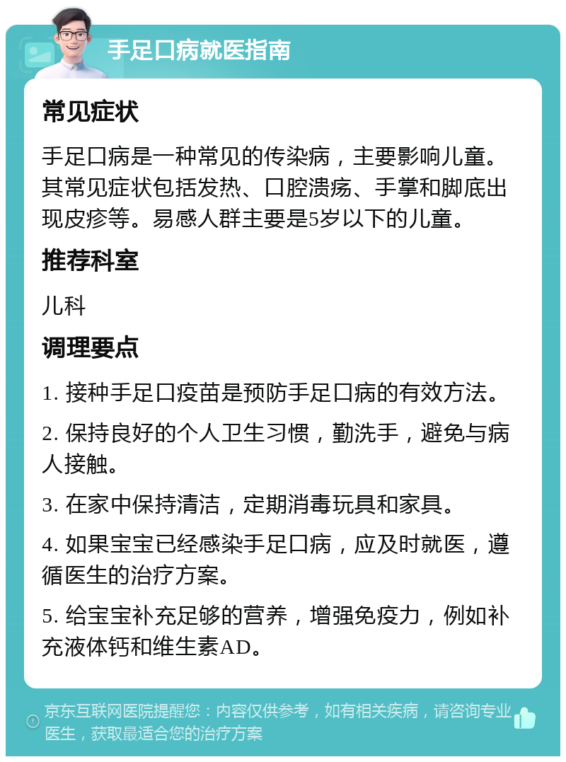 手足口病就医指南 常见症状 手足口病是一种常见的传染病，主要影响儿童。其常见症状包括发热、口腔溃疡、手掌和脚底出现皮疹等。易感人群主要是5岁以下的儿童。 推荐科室 儿科 调理要点 1. 接种手足口疫苗是预防手足口病的有效方法。 2. 保持良好的个人卫生习惯，勤洗手，避免与病人接触。 3. 在家中保持清洁，定期消毒玩具和家具。 4. 如果宝宝已经感染手足口病，应及时就医，遵循医生的治疗方案。 5. 给宝宝补充足够的营养，增强免疫力，例如补充液体钙和维生素AD。