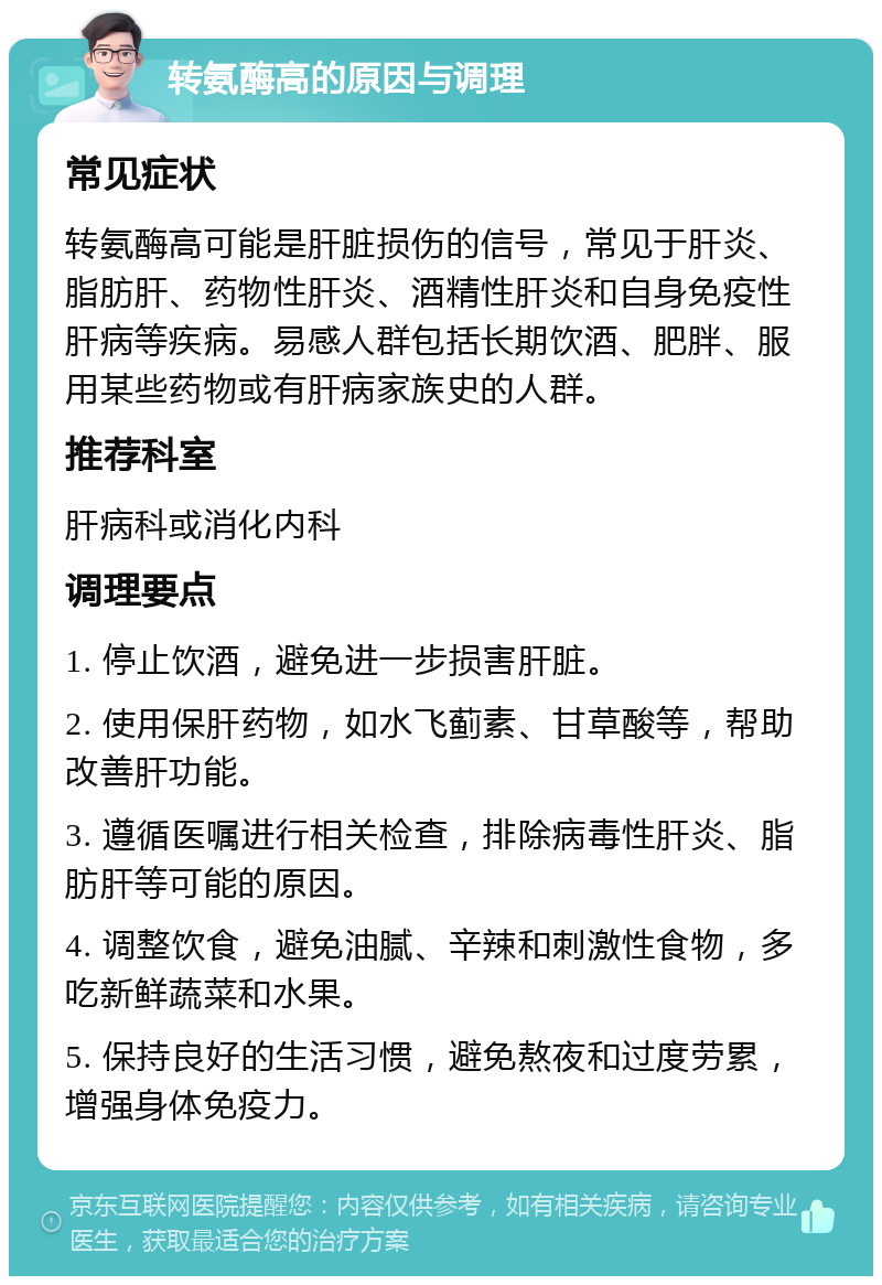 转氨酶高的原因与调理 常见症状 转氨酶高可能是肝脏损伤的信号，常见于肝炎、脂肪肝、药物性肝炎、酒精性肝炎和自身免疫性肝病等疾病。易感人群包括长期饮酒、肥胖、服用某些药物或有肝病家族史的人群。 推荐科室 肝病科或消化内科 调理要点 1. 停止饮酒，避免进一步损害肝脏。 2. 使用保肝药物，如水飞蓟素、甘草酸等，帮助改善肝功能。 3. 遵循医嘱进行相关检查，排除病毒性肝炎、脂肪肝等可能的原因。 4. 调整饮食，避免油腻、辛辣和刺激性食物，多吃新鲜蔬菜和水果。 5. 保持良好的生活习惯，避免熬夜和过度劳累，增强身体免疫力。