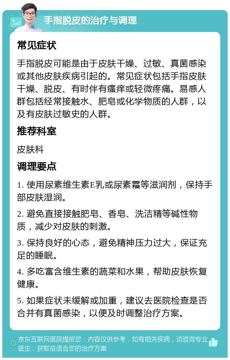 手指脱皮的治疗与调理 常见症状 手指脱皮可能是由于皮肤干燥、过敏、真菌感染或其他皮肤疾病引起的。常见症状包括手指皮肤干燥、脱皮、有时伴有瘙痒或轻微疼痛。易感人群包括经常接触水、肥皂或化学物质的人群，以及有皮肤过敏史的人群。 推荐科室 皮肤科 调理要点 1. 使用尿素维生素E乳或尿素霜等滋润剂，保持手部皮肤湿润。 2. 避免直接接触肥皂、香皂、洗洁精等碱性物质，减少对皮肤的刺激。 3. 保持良好的心态，避免精神压力过大，保证充足的睡眠。 4. 多吃富含维生素的蔬菜和水果，帮助皮肤恢复健康。 5. 如果症状未缓解或加重，建议去医院检查是否合并有真菌感染，以便及时调整治疗方案。