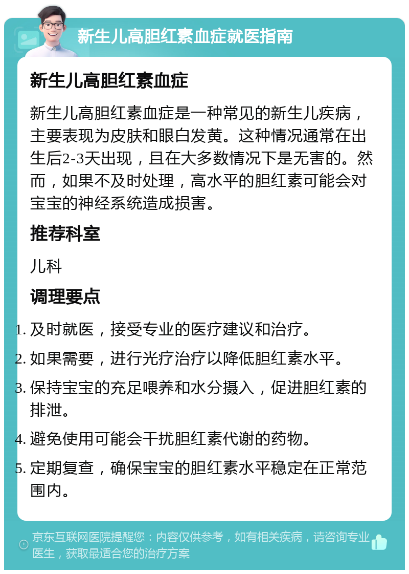 新生儿高胆红素血症就医指南 新生儿高胆红素血症 新生儿高胆红素血症是一种常见的新生儿疾病，主要表现为皮肤和眼白发黄。这种情况通常在出生后2-3天出现，且在大多数情况下是无害的。然而，如果不及时处理，高水平的胆红素可能会对宝宝的神经系统造成损害。 推荐科室 儿科 调理要点 及时就医，接受专业的医疗建议和治疗。 如果需要，进行光疗治疗以降低胆红素水平。 保持宝宝的充足喂养和水分摄入，促进胆红素的排泄。 避免使用可能会干扰胆红素代谢的药物。 定期复查，确保宝宝的胆红素水平稳定在正常范围内。