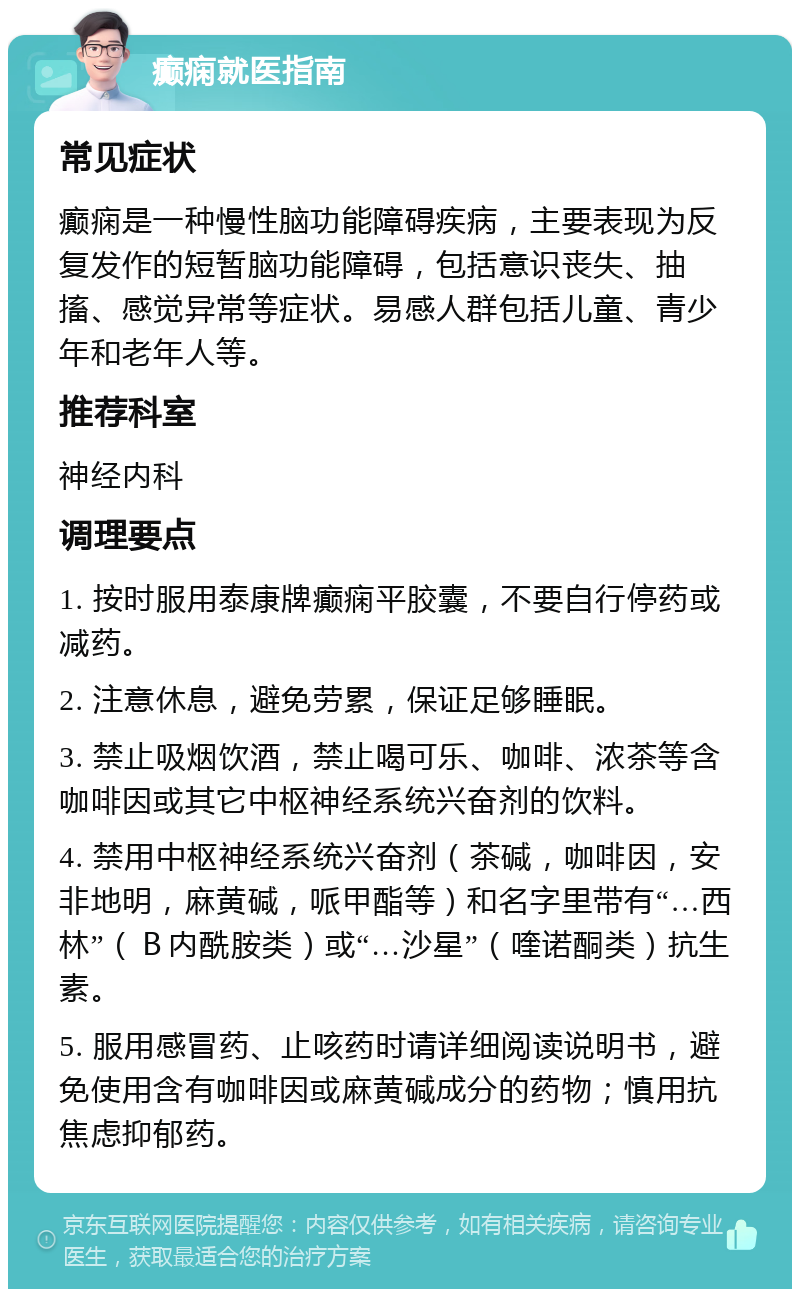 癫痫就医指南 常见症状 癫痫是一种慢性脑功能障碍疾病，主要表现为反复发作的短暂脑功能障碍，包括意识丧失、抽搐、感觉异常等症状。易感人群包括儿童、青少年和老年人等。 推荐科室 神经内科 调理要点 1. 按时服用泰康牌癫痫平胶囊，不要自行停药或减药。 2. 注意休息，避免劳累，保证足够睡眠。 3. 禁止吸烟饮酒，禁止喝可乐、咖啡、浓茶等含咖啡因或其它中枢神经系统兴奋剂的饮料。 4. 禁用中枢神经系统兴奋剂（茶碱，咖啡因，安非地明，麻黄碱，哌甲酯等）和名字里带有“…西林”（Ｂ内酰胺类）或“…沙星”（喹诺酮类）抗生素。 5. 服用感冒药、止咳药时请详细阅读说明书，避免使用含有咖啡因或麻黄碱成分的药物；慎用抗焦虑抑郁药。