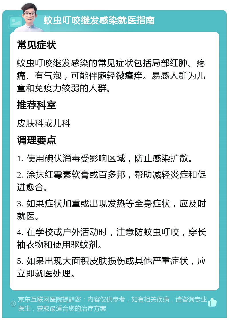 蚊虫叮咬继发感染就医指南 常见症状 蚊虫叮咬继发感染的常见症状包括局部红肿、疼痛、有气泡，可能伴随轻微瘙痒。易感人群为儿童和免疫力较弱的人群。 推荐科室 皮肤科或儿科 调理要点 1. 使用碘伏消毒受影响区域，防止感染扩散。 2. 涂抹红霉素软膏或百多邦，帮助减轻炎症和促进愈合。 3. 如果症状加重或出现发热等全身症状，应及时就医。 4. 在学校或户外活动时，注意防蚊虫叮咬，穿长袖衣物和使用驱蚊剂。 5. 如果出现大面积皮肤损伤或其他严重症状，应立即就医处理。