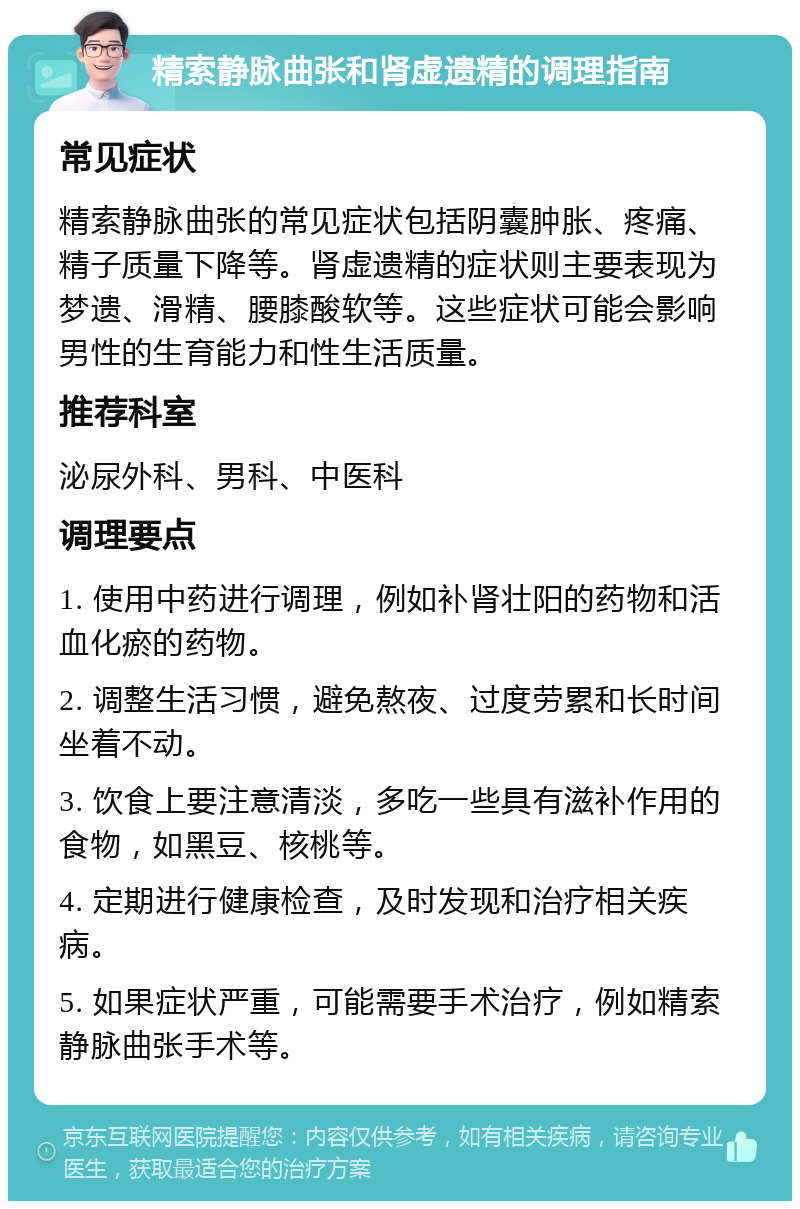 精索静脉曲张和肾虚遗精的调理指南 常见症状 精索静脉曲张的常见症状包括阴囊肿胀、疼痛、精子质量下降等。肾虚遗精的症状则主要表现为梦遗、滑精、腰膝酸软等。这些症状可能会影响男性的生育能力和性生活质量。 推荐科室 泌尿外科、男科、中医科 调理要点 1. 使用中药进行调理，例如补肾壮阳的药物和活血化瘀的药物。 2. 调整生活习惯，避免熬夜、过度劳累和长时间坐着不动。 3. 饮食上要注意清淡，多吃一些具有滋补作用的食物，如黑豆、核桃等。 4. 定期进行健康检查，及时发现和治疗相关疾病。 5. 如果症状严重，可能需要手术治疗，例如精索静脉曲张手术等。