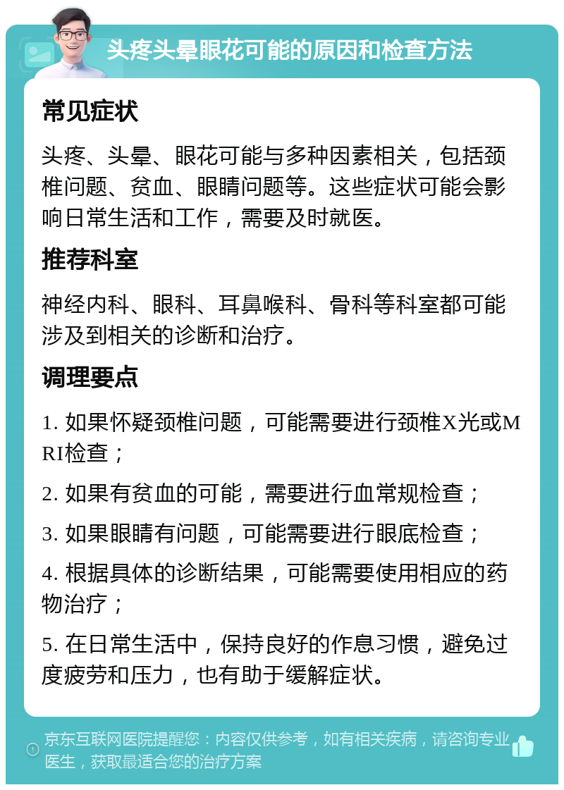 头疼头晕眼花可能的原因和检查方法 常见症状 头疼、头晕、眼花可能与多种因素相关，包括颈椎问题、贫血、眼睛问题等。这些症状可能会影响日常生活和工作，需要及时就医。 推荐科室 神经内科、眼科、耳鼻喉科、骨科等科室都可能涉及到相关的诊断和治疗。 调理要点 1. 如果怀疑颈椎问题，可能需要进行颈椎X光或MRI检查； 2. 如果有贫血的可能，需要进行血常规检查； 3. 如果眼睛有问题，可能需要进行眼底检查； 4. 根据具体的诊断结果，可能需要使用相应的药物治疗； 5. 在日常生活中，保持良好的作息习惯，避免过度疲劳和压力，也有助于缓解症状。