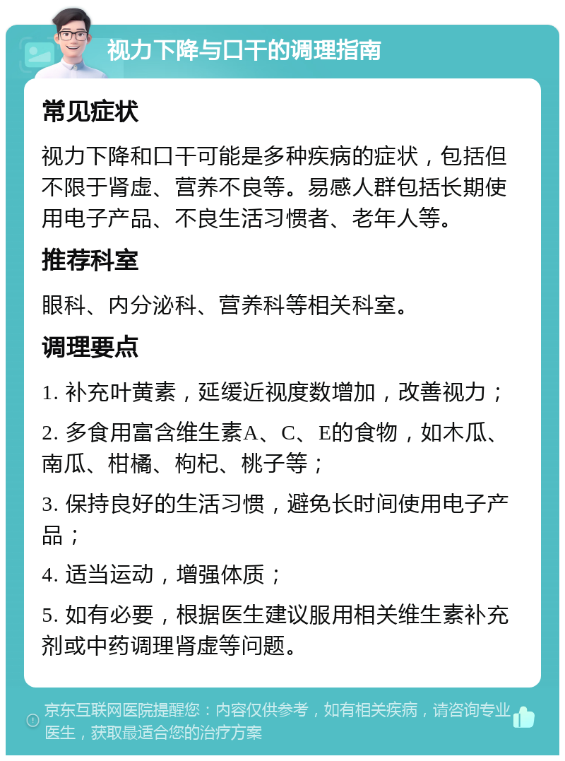 视力下降与口干的调理指南 常见症状 视力下降和口干可能是多种疾病的症状，包括但不限于肾虚、营养不良等。易感人群包括长期使用电子产品、不良生活习惯者、老年人等。 推荐科室 眼科、内分泌科、营养科等相关科室。 调理要点 1. 补充叶黄素，延缓近视度数增加，改善视力； 2. 多食用富含维生素A、C、E的食物，如木瓜、南瓜、柑橘、枸杞、桃子等； 3. 保持良好的生活习惯，避免长时间使用电子产品； 4. 适当运动，增强体质； 5. 如有必要，根据医生建议服用相关维生素补充剂或中药调理肾虚等问题。