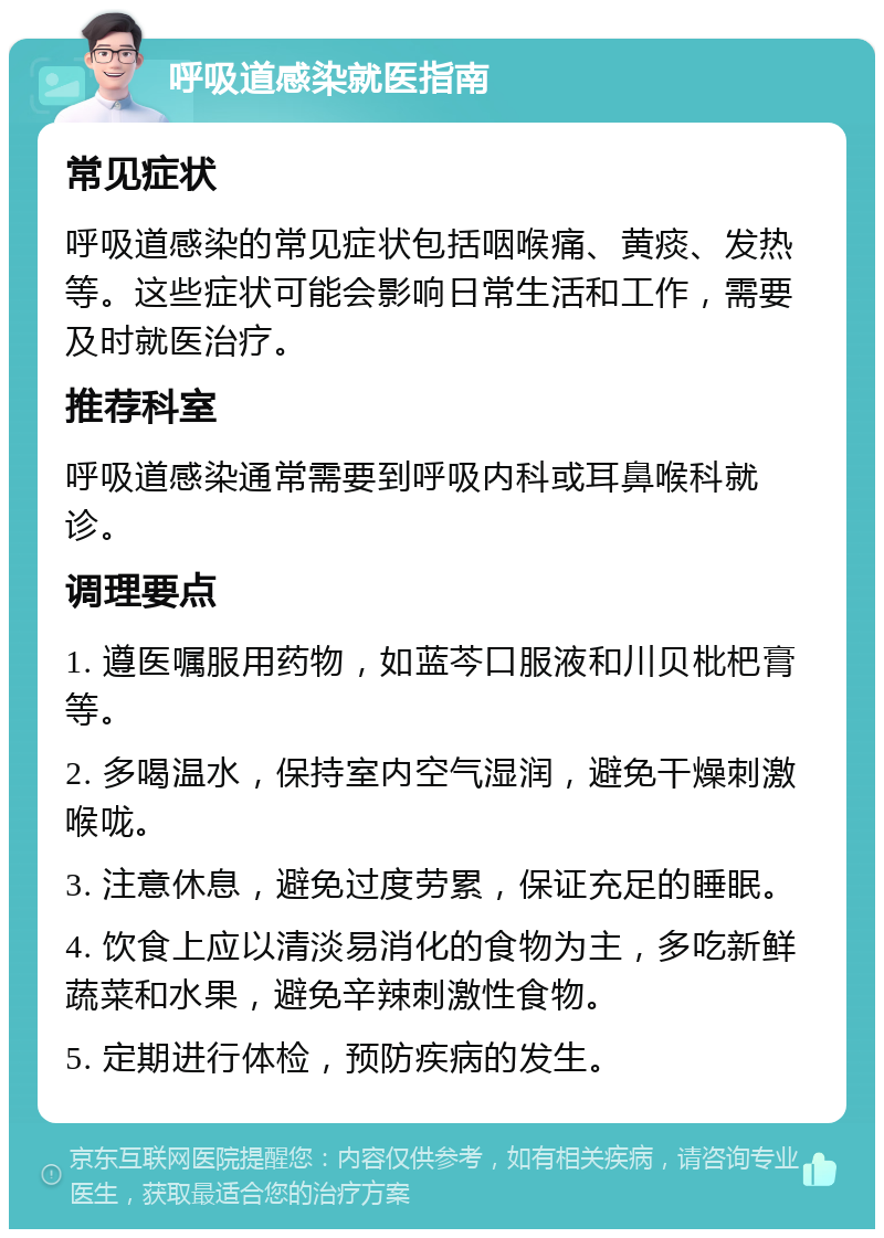 呼吸道感染就医指南 常见症状 呼吸道感染的常见症状包括咽喉痛、黄痰、发热等。这些症状可能会影响日常生活和工作，需要及时就医治疗。 推荐科室 呼吸道感染通常需要到呼吸内科或耳鼻喉科就诊。 调理要点 1. 遵医嘱服用药物，如蓝芩口服液和川贝枇杷膏等。 2. 多喝温水，保持室内空气湿润，避免干燥刺激喉咙。 3. 注意休息，避免过度劳累，保证充足的睡眠。 4. 饮食上应以清淡易消化的食物为主，多吃新鲜蔬菜和水果，避免辛辣刺激性食物。 5. 定期进行体检，预防疾病的发生。