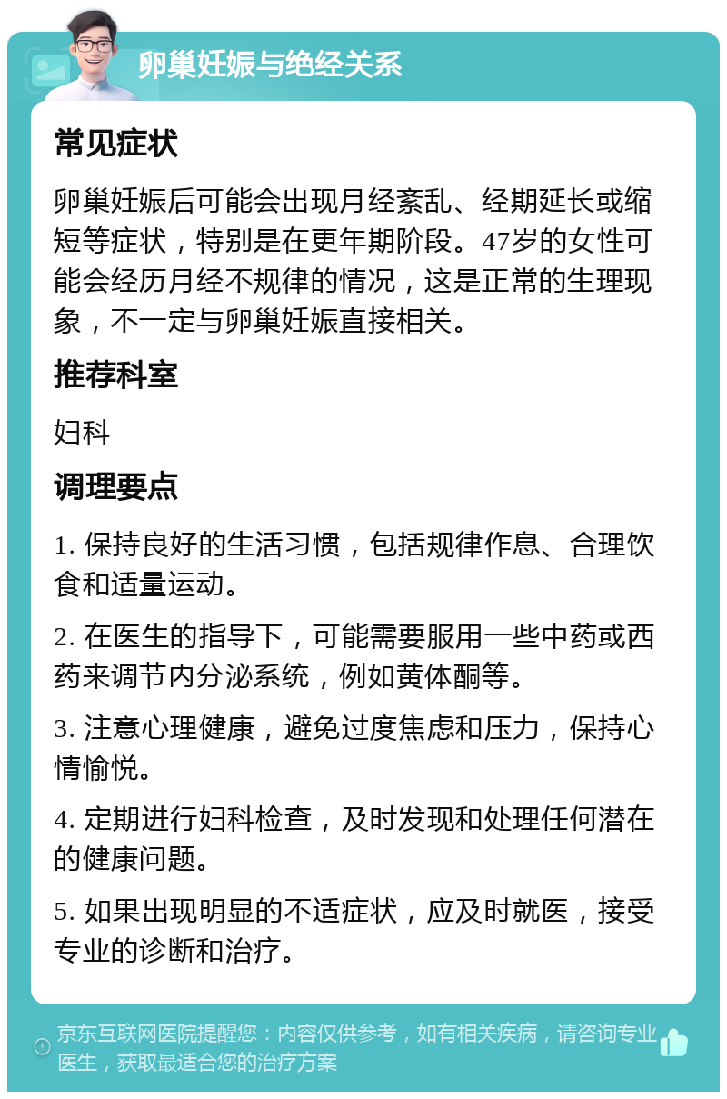 卵巢妊娠与绝经关系 常见症状 卵巢妊娠后可能会出现月经紊乱、经期延长或缩短等症状，特别是在更年期阶段。47岁的女性可能会经历月经不规律的情况，这是正常的生理现象，不一定与卵巢妊娠直接相关。 推荐科室 妇科 调理要点 1. 保持良好的生活习惯，包括规律作息、合理饮食和适量运动。 2. 在医生的指导下，可能需要服用一些中药或西药来调节内分泌系统，例如黄体酮等。 3. 注意心理健康，避免过度焦虑和压力，保持心情愉悦。 4. 定期进行妇科检查，及时发现和处理任何潜在的健康问题。 5. 如果出现明显的不适症状，应及时就医，接受专业的诊断和治疗。