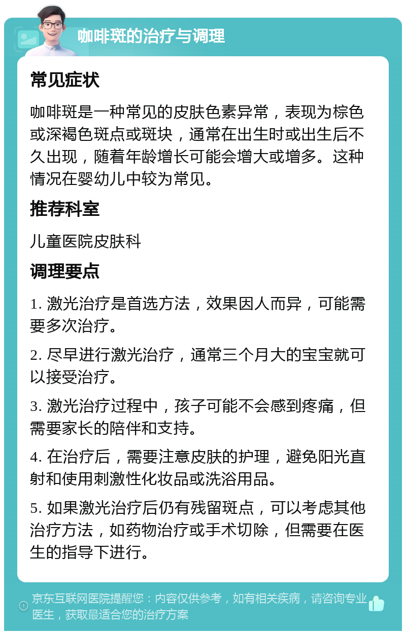 咖啡斑的治疗与调理 常见症状 咖啡斑是一种常见的皮肤色素异常，表现为棕色或深褐色斑点或斑块，通常在出生时或出生后不久出现，随着年龄增长可能会增大或增多。这种情况在婴幼儿中较为常见。 推荐科室 儿童医院皮肤科 调理要点 1. 激光治疗是首选方法，效果因人而异，可能需要多次治疗。 2. 尽早进行激光治疗，通常三个月大的宝宝就可以接受治疗。 3. 激光治疗过程中，孩子可能不会感到疼痛，但需要家长的陪伴和支持。 4. 在治疗后，需要注意皮肤的护理，避免阳光直射和使用刺激性化妆品或洗浴用品。 5. 如果激光治疗后仍有残留斑点，可以考虑其他治疗方法，如药物治疗或手术切除，但需要在医生的指导下进行。