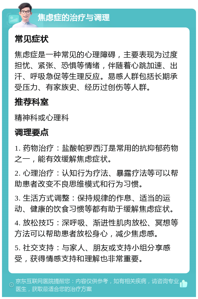 焦虑症的治疗与调理 常见症状 焦虑症是一种常见的心理障碍，主要表现为过度担忧、紧张、恐惧等情绪，伴随着心跳加速、出汗、呼吸急促等生理反应。易感人群包括长期承受压力、有家族史、经历过创伤等人群。 推荐科室 精神科或心理科 调理要点 1. 药物治疗：盐酸帕罗西汀是常用的抗抑郁药物之一，能有效缓解焦虑症状。 2. 心理治疗：认知行为疗法、暴露疗法等可以帮助患者改变不良思维模式和行为习惯。 3. 生活方式调整：保持规律的作息、适当的运动、健康的饮食习惯等都有助于缓解焦虑症状。 4. 放松技巧：深呼吸、渐进性肌肉放松、冥想等方法可以帮助患者放松身心，减少焦虑感。 5. 社交支持：与家人、朋友或支持小组分享感受，获得情感支持和理解也非常重要。