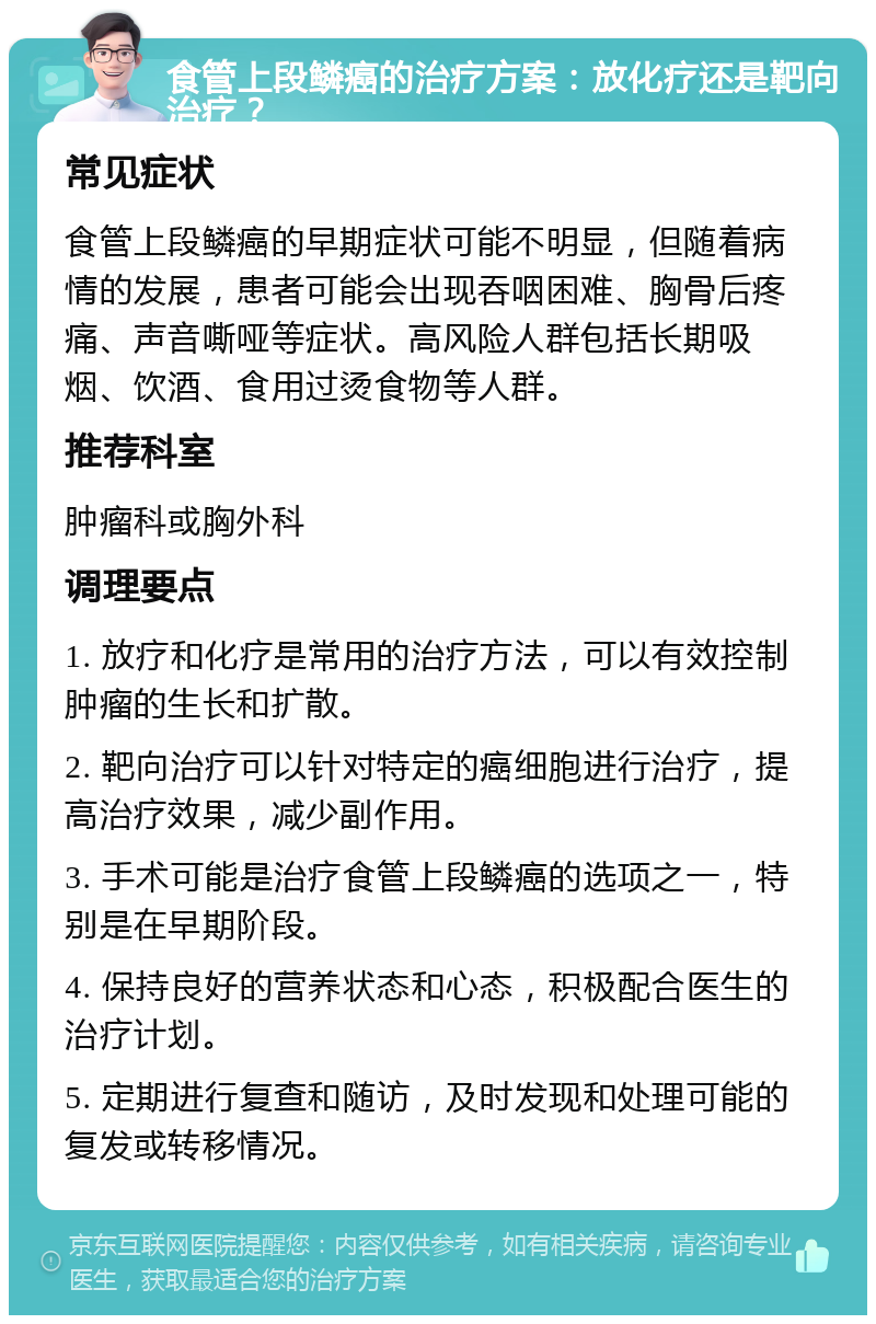 食管上段鳞癌的治疗方案：放化疗还是靶向治疗？ 常见症状 食管上段鳞癌的早期症状可能不明显，但随着病情的发展，患者可能会出现吞咽困难、胸骨后疼痛、声音嘶哑等症状。高风险人群包括长期吸烟、饮酒、食用过烫食物等人群。 推荐科室 肿瘤科或胸外科 调理要点 1. 放疗和化疗是常用的治疗方法，可以有效控制肿瘤的生长和扩散。 2. 靶向治疗可以针对特定的癌细胞进行治疗，提高治疗效果，减少副作用。 3. 手术可能是治疗食管上段鳞癌的选项之一，特别是在早期阶段。 4. 保持良好的营养状态和心态，积极配合医生的治疗计划。 5. 定期进行复查和随访，及时发现和处理可能的复发或转移情况。