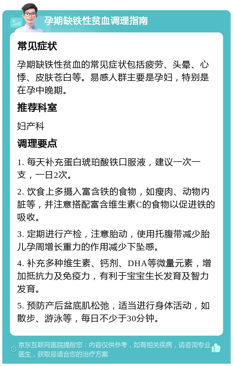 孕期缺铁性贫血调理指南 常见症状 孕期缺铁性贫血的常见症状包括疲劳、头晕、心悸、皮肤苍白等。易感人群主要是孕妇，特别是在孕中晚期。 推荐科室 妇产科 调理要点 1. 每天补充蛋白琥珀酸铁口服液，建议一次一支，一日2次。 2. 饮食上多摄入富含铁的食物，如瘦肉、动物内脏等，并注意搭配富含维生素C的食物以促进铁的吸收。 3. 定期进行产检，注意胎动，使用托腹带减少胎儿孕周增长重力的作用减少下坠感。 4. 补充多种维生素、钙剂、DHA等微量元素，增加抵抗力及免疫力，有利于宝宝生长发育及智力发育。 5. 预防产后盆底肌松弛，适当进行身体活动，如散步、游泳等，每日不少于30分钟。