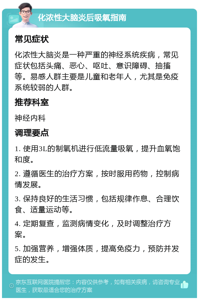 化浓性大脑炎后吸氧指南 常见症状 化浓性大脑炎是一种严重的神经系统疾病，常见症状包括头痛、恶心、呕吐、意识障碍、抽搐等。易感人群主要是儿童和老年人，尤其是免疫系统较弱的人群。 推荐科室 神经内科 调理要点 1. 使用3L的制氧机进行低流量吸氧，提升血氧饱和度。 2. 遵循医生的治疗方案，按时服用药物，控制病情发展。 3. 保持良好的生活习惯，包括规律作息、合理饮食、适量运动等。 4. 定期复查，监测病情变化，及时调整治疗方案。 5. 加强营养，增强体质，提高免疫力，预防并发症的发生。