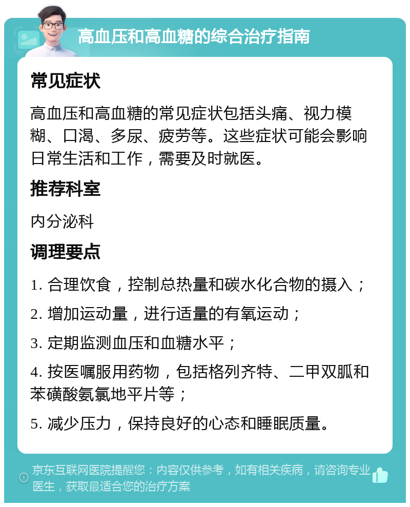 高血压和高血糖的综合治疗指南 常见症状 高血压和高血糖的常见症状包括头痛、视力模糊、口渴、多尿、疲劳等。这些症状可能会影响日常生活和工作，需要及时就医。 推荐科室 内分泌科 调理要点 1. 合理饮食，控制总热量和碳水化合物的摄入； 2. 增加运动量，进行适量的有氧运动； 3. 定期监测血压和血糖水平； 4. 按医嘱服用药物，包括格列齐特、二甲双胍和苯磺酸氨氯地平片等； 5. 减少压力，保持良好的心态和睡眠质量。