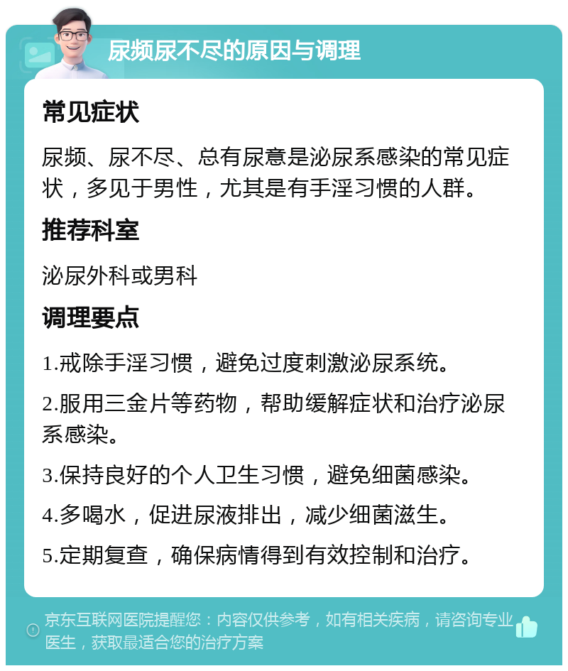 尿频尿不尽的原因与调理 常见症状 尿频、尿不尽、总有尿意是泌尿系感染的常见症状，多见于男性，尤其是有手淫习惯的人群。 推荐科室 泌尿外科或男科 调理要点 1.戒除手淫习惯，避免过度刺激泌尿系统。 2.服用三金片等药物，帮助缓解症状和治疗泌尿系感染。 3.保持良好的个人卫生习惯，避免细菌感染。 4.多喝水，促进尿液排出，减少细菌滋生。 5.定期复查，确保病情得到有效控制和治疗。