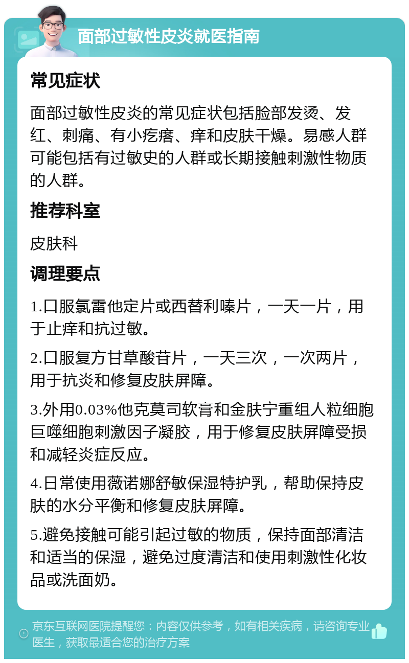 面部过敏性皮炎就医指南 常见症状 面部过敏性皮炎的常见症状包括脸部发烫、发红、刺痛、有小疙瘩、痒和皮肤干燥。易感人群可能包括有过敏史的人群或长期接触刺激性物质的人群。 推荐科室 皮肤科 调理要点 1.口服氯雷他定片或西替利嗪片，一天一片，用于止痒和抗过敏。 2.口服复方甘草酸苷片，一天三次，一次两片，用于抗炎和修复皮肤屏障。 3.外用0.03%他克莫司软膏和金肤宁重组人粒细胞巨噬细胞刺激因子凝胶，用于修复皮肤屏障受损和减轻炎症反应。 4.日常使用薇诺娜舒敏保湿特护乳，帮助保持皮肤的水分平衡和修复皮肤屏障。 5.避免接触可能引起过敏的物质，保持面部清洁和适当的保湿，避免过度清洁和使用刺激性化妆品或洗面奶。