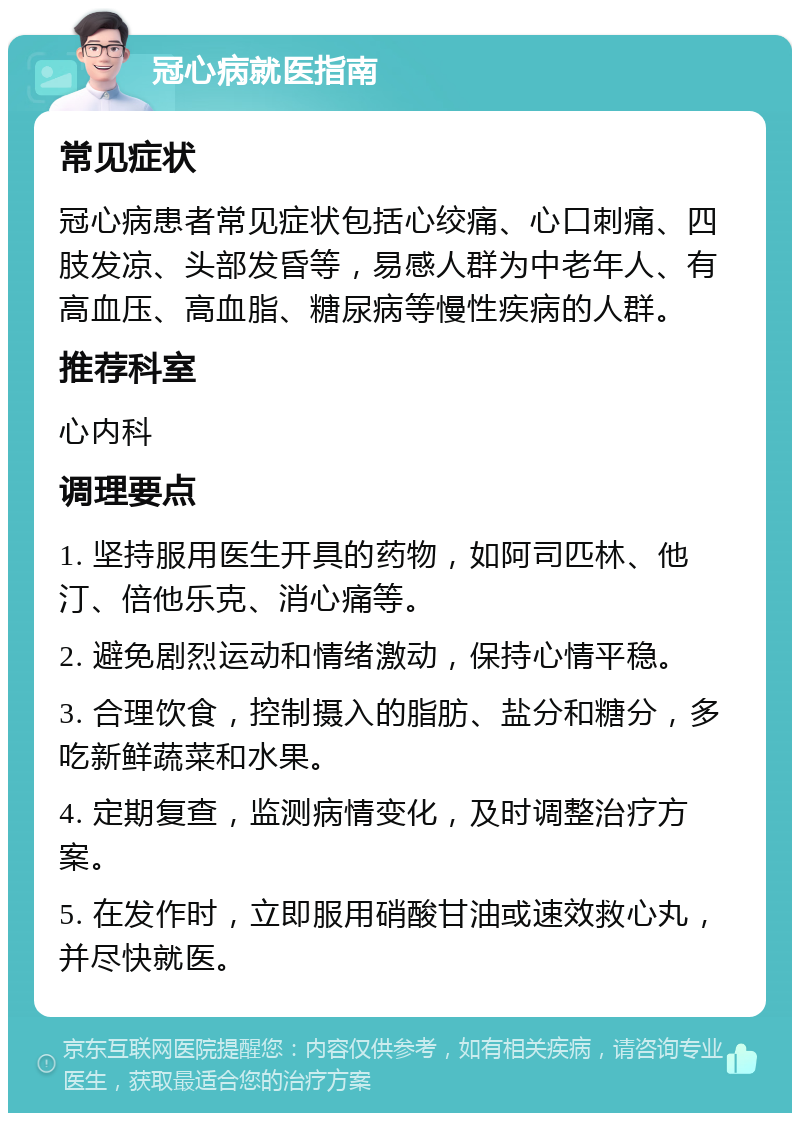 冠心病就医指南 常见症状 冠心病患者常见症状包括心绞痛、心口刺痛、四肢发凉、头部发昏等，易感人群为中老年人、有高血压、高血脂、糖尿病等慢性疾病的人群。 推荐科室 心内科 调理要点 1. 坚持服用医生开具的药物，如阿司匹林、他汀、倍他乐克、消心痛等。 2. 避免剧烈运动和情绪激动，保持心情平稳。 3. 合理饮食，控制摄入的脂肪、盐分和糖分，多吃新鲜蔬菜和水果。 4. 定期复查，监测病情变化，及时调整治疗方案。 5. 在发作时，立即服用硝酸甘油或速效救心丸，并尽快就医。