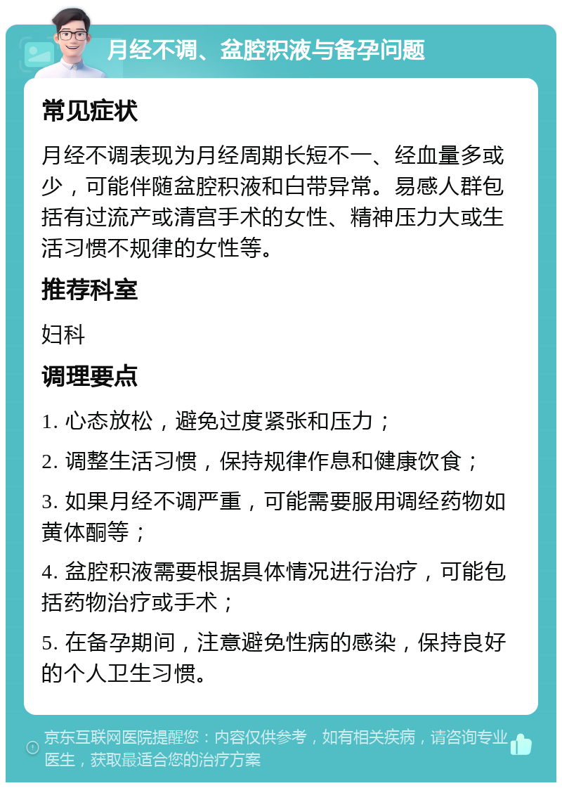 月经不调、盆腔积液与备孕问题 常见症状 月经不调表现为月经周期长短不一、经血量多或少，可能伴随盆腔积液和白带异常。易感人群包括有过流产或清宫手术的女性、精神压力大或生活习惯不规律的女性等。 推荐科室 妇科 调理要点 1. 心态放松，避免过度紧张和压力； 2. 调整生活习惯，保持规律作息和健康饮食； 3. 如果月经不调严重，可能需要服用调经药物如黄体酮等； 4. 盆腔积液需要根据具体情况进行治疗，可能包括药物治疗或手术； 5. 在备孕期间，注意避免性病的感染，保持良好的个人卫生习惯。