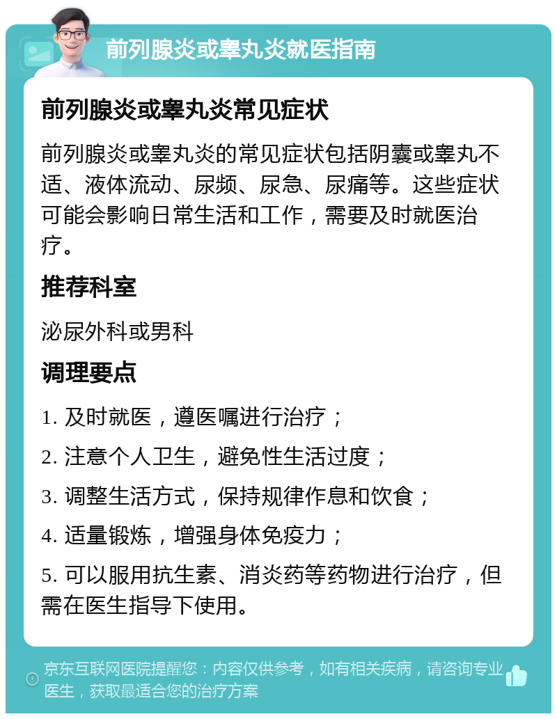 前列腺炎或睾丸炎就医指南 前列腺炎或睾丸炎常见症状 前列腺炎或睾丸炎的常见症状包括阴囊或睾丸不适、液体流动、尿频、尿急、尿痛等。这些症状可能会影响日常生活和工作，需要及时就医治疗。 推荐科室 泌尿外科或男科 调理要点 1. 及时就医，遵医嘱进行治疗； 2. 注意个人卫生，避免性生活过度； 3. 调整生活方式，保持规律作息和饮食； 4. 适量锻炼，增强身体免疫力； 5. 可以服用抗生素、消炎药等药物进行治疗，但需在医生指导下使用。