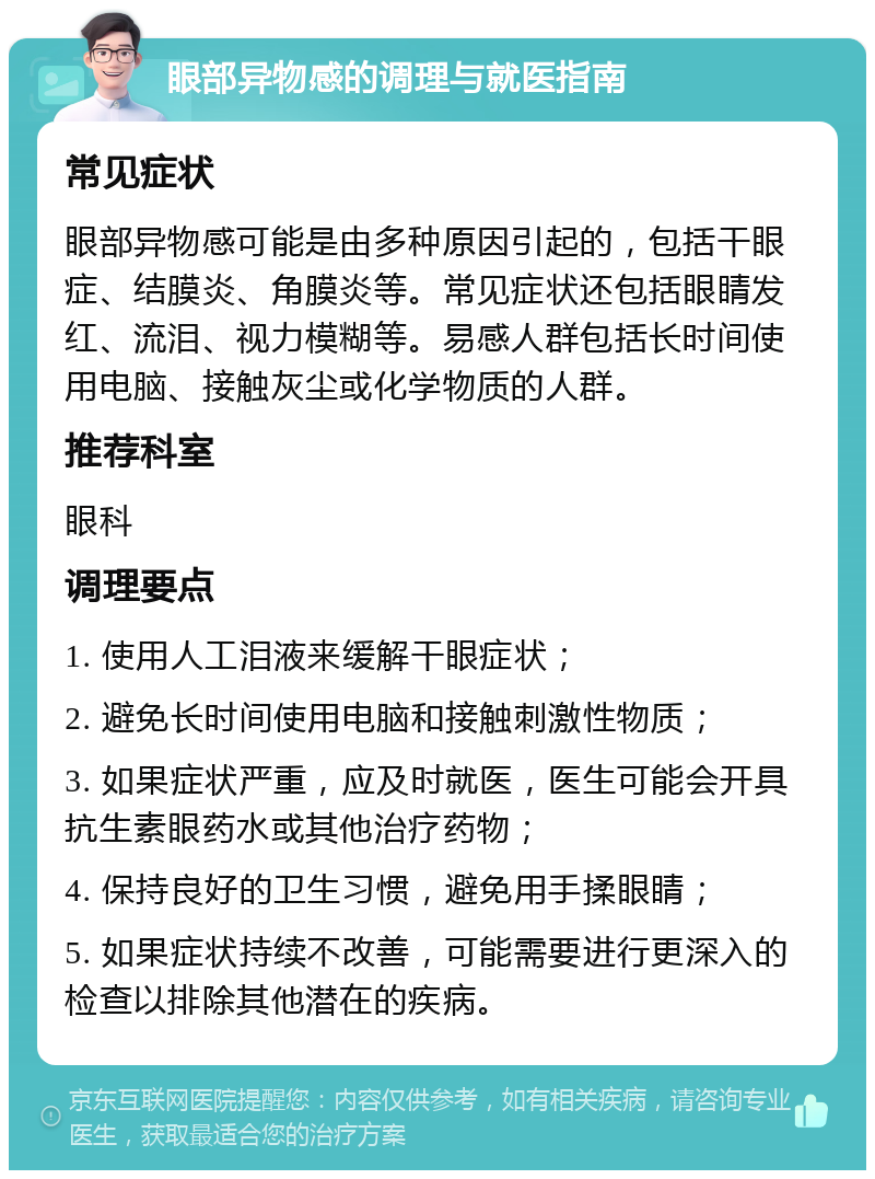 眼部异物感的调理与就医指南 常见症状 眼部异物感可能是由多种原因引起的，包括干眼症、结膜炎、角膜炎等。常见症状还包括眼睛发红、流泪、视力模糊等。易感人群包括长时间使用电脑、接触灰尘或化学物质的人群。 推荐科室 眼科 调理要点 1. 使用人工泪液来缓解干眼症状； 2. 避免长时间使用电脑和接触刺激性物质； 3. 如果症状严重，应及时就医，医生可能会开具抗生素眼药水或其他治疗药物； 4. 保持良好的卫生习惯，避免用手揉眼睛； 5. 如果症状持续不改善，可能需要进行更深入的检查以排除其他潜在的疾病。