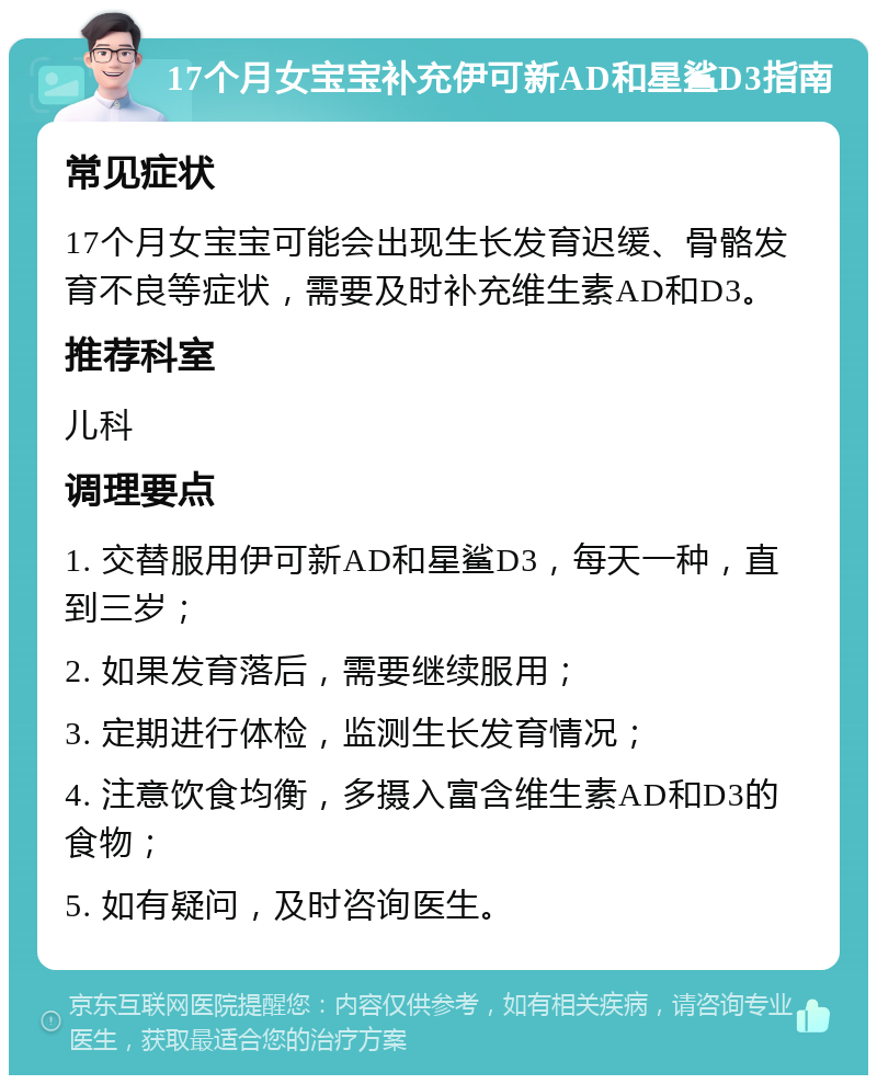 17个月女宝宝补充伊可新AD和星鲨D3指南 常见症状 17个月女宝宝可能会出现生长发育迟缓、骨骼发育不良等症状，需要及时补充维生素AD和D3。 推荐科室 儿科 调理要点 1. 交替服用伊可新AD和星鲨D3，每天一种，直到三岁； 2. 如果发育落后，需要继续服用； 3. 定期进行体检，监测生长发育情况； 4. 注意饮食均衡，多摄入富含维生素AD和D3的食物； 5. 如有疑问，及时咨询医生。