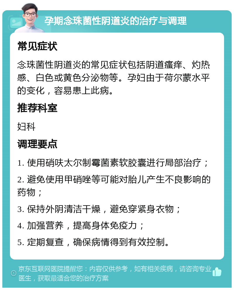 孕期念珠菌性阴道炎的治疗与调理 常见症状 念珠菌性阴道炎的常见症状包括阴道瘙痒、灼热感、白色或黄色分泌物等。孕妇由于荷尔蒙水平的变化，容易患上此病。 推荐科室 妇科 调理要点 1. 使用硝呋太尔制霉菌素软胶囊进行局部治疗； 2. 避免使用甲硝唑等可能对胎儿产生不良影响的药物； 3. 保持外阴清洁干燥，避免穿紧身衣物； 4. 加强营养，提高身体免疫力； 5. 定期复查，确保病情得到有效控制。