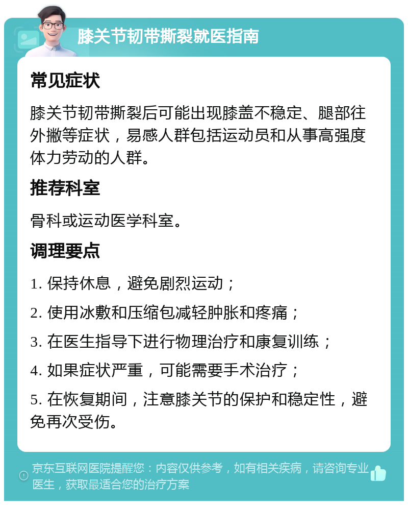 膝关节韧带撕裂就医指南 常见症状 膝关节韧带撕裂后可能出现膝盖不稳定、腿部往外撇等症状，易感人群包括运动员和从事高强度体力劳动的人群。 推荐科室 骨科或运动医学科室。 调理要点 1. 保持休息，避免剧烈运动； 2. 使用冰敷和压缩包减轻肿胀和疼痛； 3. 在医生指导下进行物理治疗和康复训练； 4. 如果症状严重，可能需要手术治疗； 5. 在恢复期间，注意膝关节的保护和稳定性，避免再次受伤。