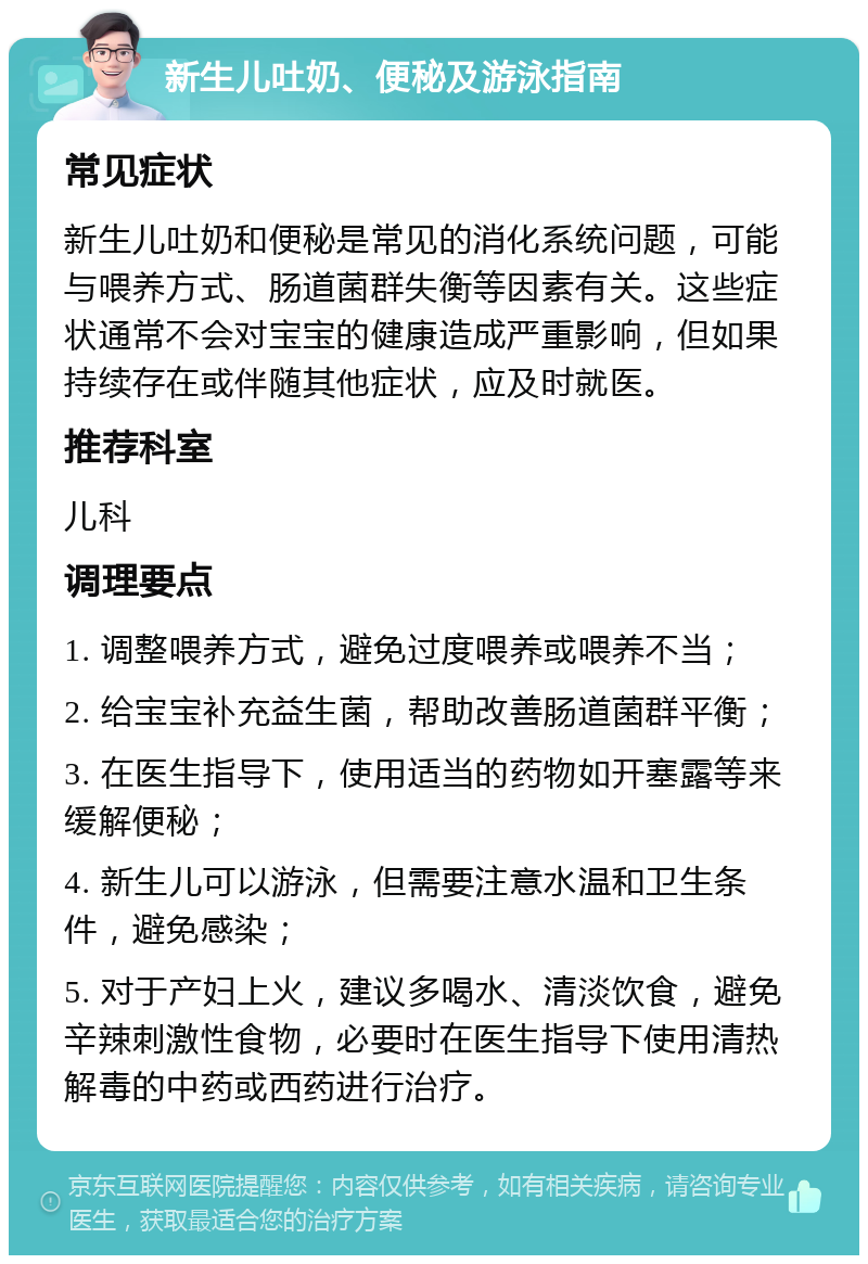 新生儿吐奶、便秘及游泳指南 常见症状 新生儿吐奶和便秘是常见的消化系统问题，可能与喂养方式、肠道菌群失衡等因素有关。这些症状通常不会对宝宝的健康造成严重影响，但如果持续存在或伴随其他症状，应及时就医。 推荐科室 儿科 调理要点 1. 调整喂养方式，避免过度喂养或喂养不当； 2. 给宝宝补充益生菌，帮助改善肠道菌群平衡； 3. 在医生指导下，使用适当的药物如开塞露等来缓解便秘； 4. 新生儿可以游泳，但需要注意水温和卫生条件，避免感染； 5. 对于产妇上火，建议多喝水、清淡饮食，避免辛辣刺激性食物，必要时在医生指导下使用清热解毒的中药或西药进行治疗。