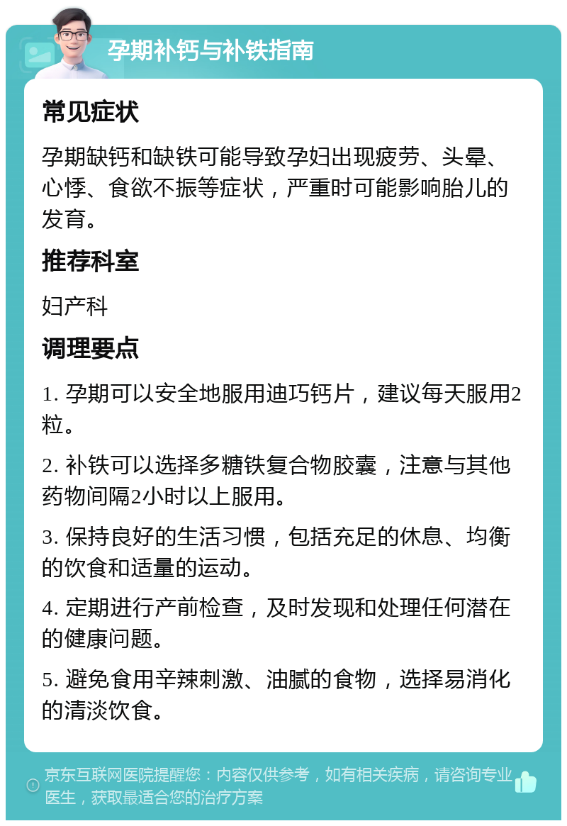 孕期补钙与补铁指南 常见症状 孕期缺钙和缺铁可能导致孕妇出现疲劳、头晕、心悸、食欲不振等症状，严重时可能影响胎儿的发育。 推荐科室 妇产科 调理要点 1. 孕期可以安全地服用迪巧钙片，建议每天服用2粒。 2. 补铁可以选择多糖铁复合物胶囊，注意与其他药物间隔2小时以上服用。 3. 保持良好的生活习惯，包括充足的休息、均衡的饮食和适量的运动。 4. 定期进行产前检查，及时发现和处理任何潜在的健康问题。 5. 避免食用辛辣刺激、油腻的食物，选择易消化的清淡饮食。