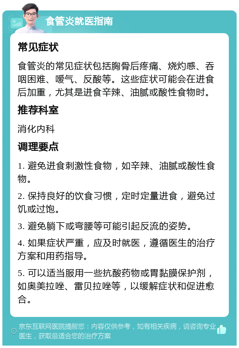 食管炎就医指南 常见症状 食管炎的常见症状包括胸骨后疼痛、烧灼感、吞咽困难、嗳气、反酸等。这些症状可能会在进食后加重，尤其是进食辛辣、油腻或酸性食物时。 推荐科室 消化内科 调理要点 1. 避免进食刺激性食物，如辛辣、油腻或酸性食物。 2. 保持良好的饮食习惯，定时定量进食，避免过饥或过饱。 3. 避免躺下或弯腰等可能引起反流的姿势。 4. 如果症状严重，应及时就医，遵循医生的治疗方案和用药指导。 5. 可以适当服用一些抗酸药物或胃黏膜保护剂，如奥美拉唑、雷贝拉唑等，以缓解症状和促进愈合。