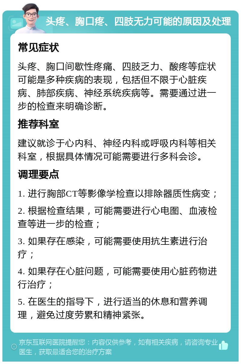 头疼、胸口疼、四肢无力可能的原因及处理 常见症状 头疼、胸口间歇性疼痛、四肢乏力、酸疼等症状可能是多种疾病的表现，包括但不限于心脏疾病、肺部疾病、神经系统疾病等。需要通过进一步的检查来明确诊断。 推荐科室 建议就诊于心内科、神经内科或呼吸内科等相关科室，根据具体情况可能需要进行多科会诊。 调理要点 1. 进行胸部CT等影像学检查以排除器质性病变； 2. 根据检查结果，可能需要进行心电图、血液检查等进一步的检查； 3. 如果存在感染，可能需要使用抗生素进行治疗； 4. 如果存在心脏问题，可能需要使用心脏药物进行治疗； 5. 在医生的指导下，进行适当的休息和营养调理，避免过度劳累和精神紧张。