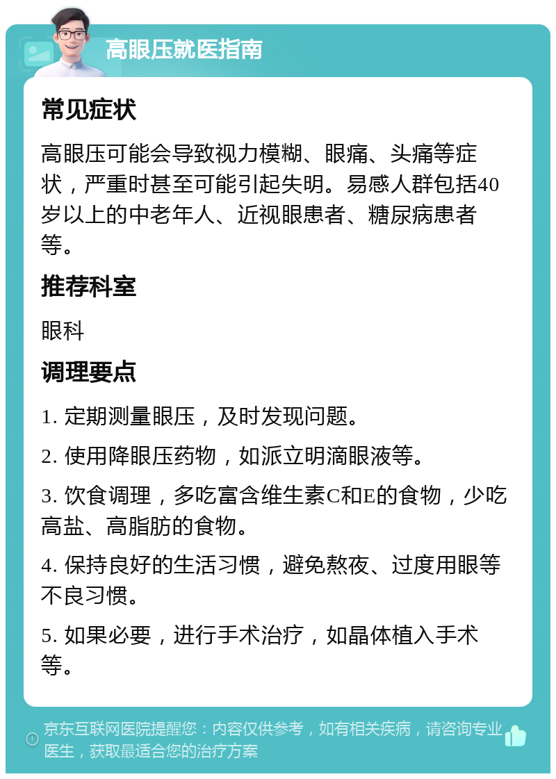 高眼压就医指南 常见症状 高眼压可能会导致视力模糊、眼痛、头痛等症状，严重时甚至可能引起失明。易感人群包括40岁以上的中老年人、近视眼患者、糖尿病患者等。 推荐科室 眼科 调理要点 1. 定期测量眼压，及时发现问题。 2. 使用降眼压药物，如派立明滴眼液等。 3. 饮食调理，多吃富含维生素C和E的食物，少吃高盐、高脂肪的食物。 4. 保持良好的生活习惯，避免熬夜、过度用眼等不良习惯。 5. 如果必要，进行手术治疗，如晶体植入手术等。