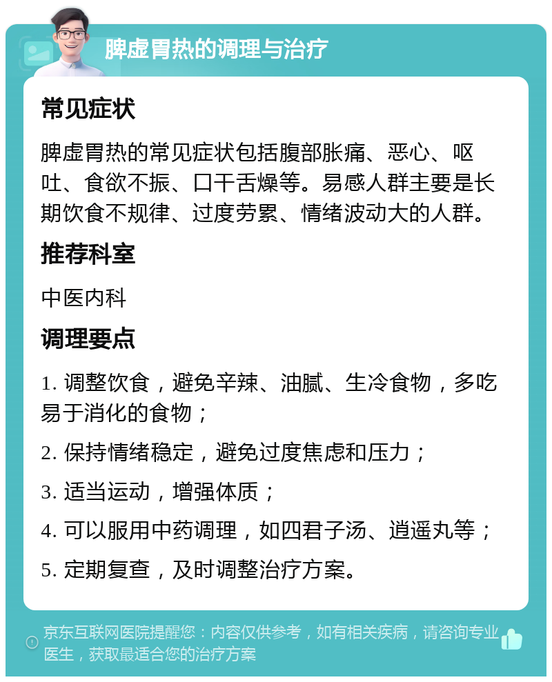 脾虚胃热的调理与治疗 常见症状 脾虚胃热的常见症状包括腹部胀痛、恶心、呕吐、食欲不振、口干舌燥等。易感人群主要是长期饮食不规律、过度劳累、情绪波动大的人群。 推荐科室 中医内科 调理要点 1. 调整饮食，避免辛辣、油腻、生冷食物，多吃易于消化的食物； 2. 保持情绪稳定，避免过度焦虑和压力； 3. 适当运动，增强体质； 4. 可以服用中药调理，如四君子汤、逍遥丸等； 5. 定期复查，及时调整治疗方案。