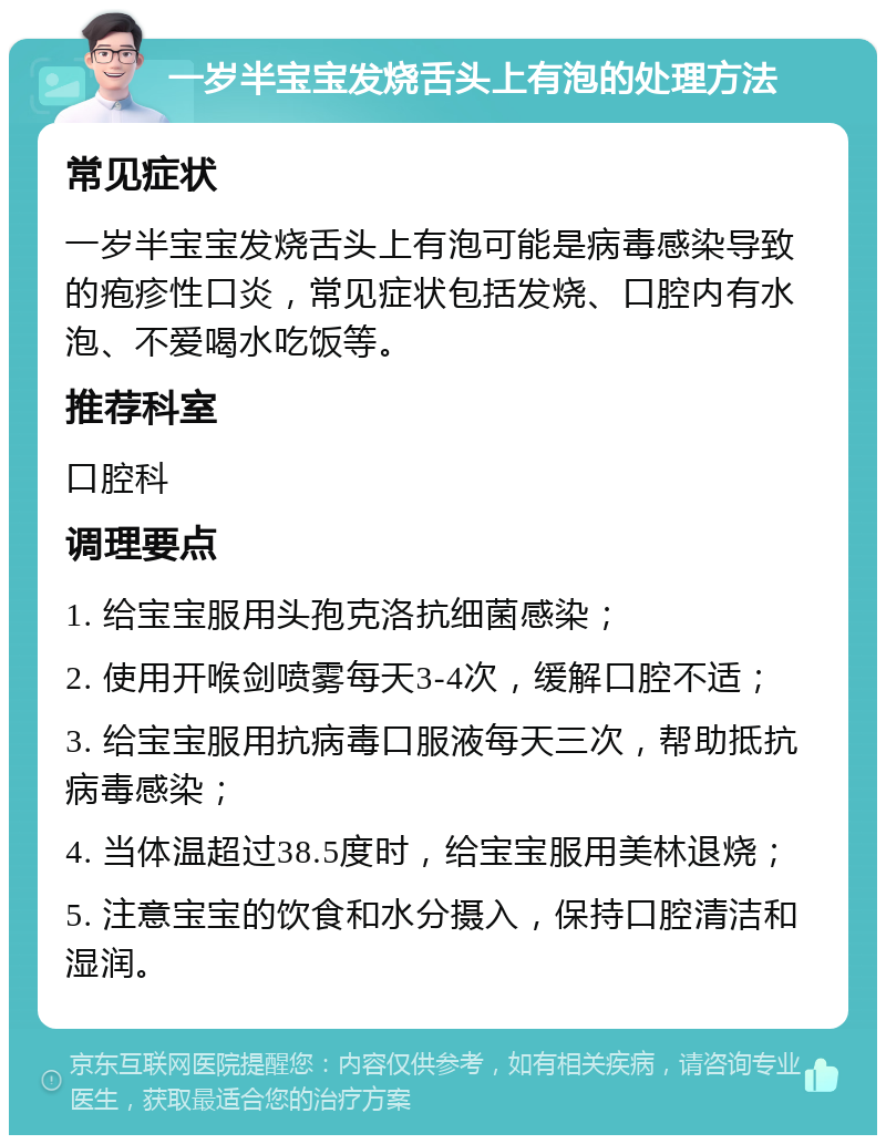 一岁半宝宝发烧舌头上有泡的处理方法 常见症状 一岁半宝宝发烧舌头上有泡可能是病毒感染导致的疱疹性口炎，常见症状包括发烧、口腔内有水泡、不爱喝水吃饭等。 推荐科室 口腔科 调理要点 1. 给宝宝服用头孢克洛抗细菌感染； 2. 使用开喉剑喷雾每天3-4次，缓解口腔不适； 3. 给宝宝服用抗病毒口服液每天三次，帮助抵抗病毒感染； 4. 当体温超过38.5度时，给宝宝服用美林退烧； 5. 注意宝宝的饮食和水分摄入，保持口腔清洁和湿润。