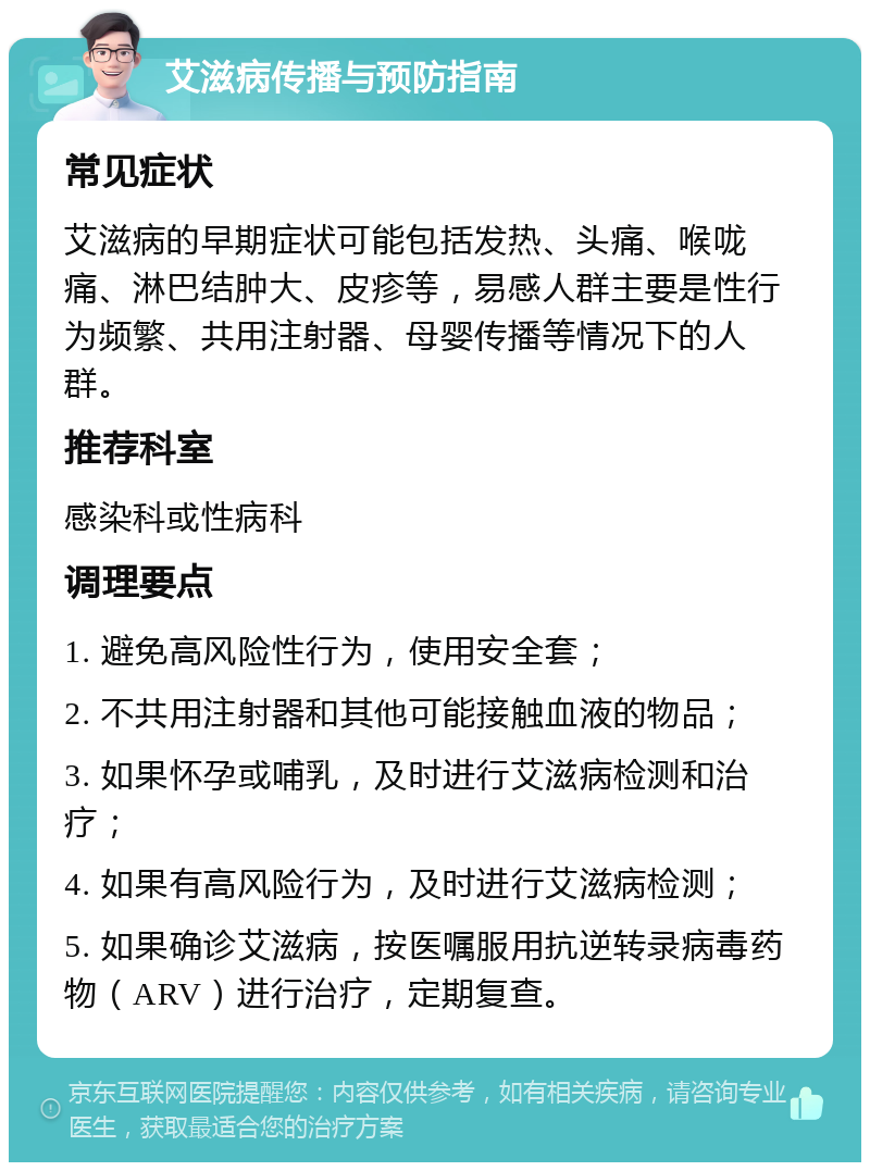 艾滋病传播与预防指南 常见症状 艾滋病的早期症状可能包括发热、头痛、喉咙痛、淋巴结肿大、皮疹等，易感人群主要是性行为频繁、共用注射器、母婴传播等情况下的人群。 推荐科室 感染科或性病科 调理要点 1. 避免高风险性行为，使用安全套； 2. 不共用注射器和其他可能接触血液的物品； 3. 如果怀孕或哺乳，及时进行艾滋病检测和治疗； 4. 如果有高风险行为，及时进行艾滋病检测； 5. 如果确诊艾滋病，按医嘱服用抗逆转录病毒药物（ARV）进行治疗，定期复查。