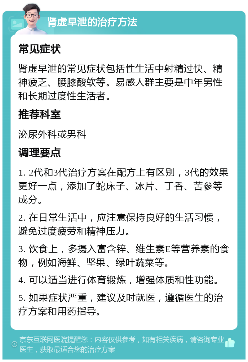 肾虚早泄的治疗方法 常见症状 肾虚早泄的常见症状包括性生活中射精过快、精神疲乏、腰膝酸软等。易感人群主要是中年男性和长期过度性生活者。 推荐科室 泌尿外科或男科 调理要点 1. 2代和3代治疗方案在配方上有区别，3代的效果更好一点，添加了蛇床子、冰片、丁香、苦参等成分。 2. 在日常生活中，应注意保持良好的生活习惯，避免过度疲劳和精神压力。 3. 饮食上，多摄入富含锌、维生素E等营养素的食物，例如海鲜、坚果、绿叶蔬菜等。 4. 可以适当进行体育锻炼，增强体质和性功能。 5. 如果症状严重，建议及时就医，遵循医生的治疗方案和用药指导。