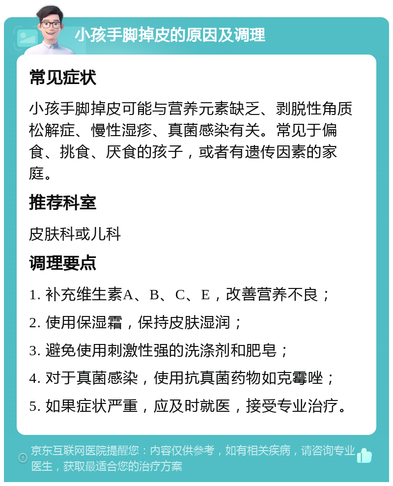 小孩手脚掉皮的原因及调理 常见症状 小孩手脚掉皮可能与营养元素缺乏、剥脱性角质松解症、慢性湿疹、真菌感染有关。常见于偏食、挑食、厌食的孩子，或者有遗传因素的家庭。 推荐科室 皮肤科或儿科 调理要点 1. 补充维生素A、B、C、E，改善营养不良； 2. 使用保湿霜，保持皮肤湿润； 3. 避免使用刺激性强的洗涤剂和肥皂； 4. 对于真菌感染，使用抗真菌药物如克霉唑； 5. 如果症状严重，应及时就医，接受专业治疗。