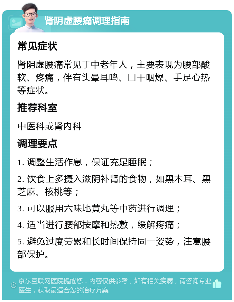 肾阴虚腰痛调理指南 常见症状 肾阴虚腰痛常见于中老年人，主要表现为腰部酸软、疼痛，伴有头晕耳鸣、口干咽燥、手足心热等症状。 推荐科室 中医科或肾内科 调理要点 1. 调整生活作息，保证充足睡眠； 2. 饮食上多摄入滋阴补肾的食物，如黑木耳、黑芝麻、核桃等； 3. 可以服用六味地黄丸等中药进行调理； 4. 适当进行腰部按摩和热敷，缓解疼痛； 5. 避免过度劳累和长时间保持同一姿势，注意腰部保护。