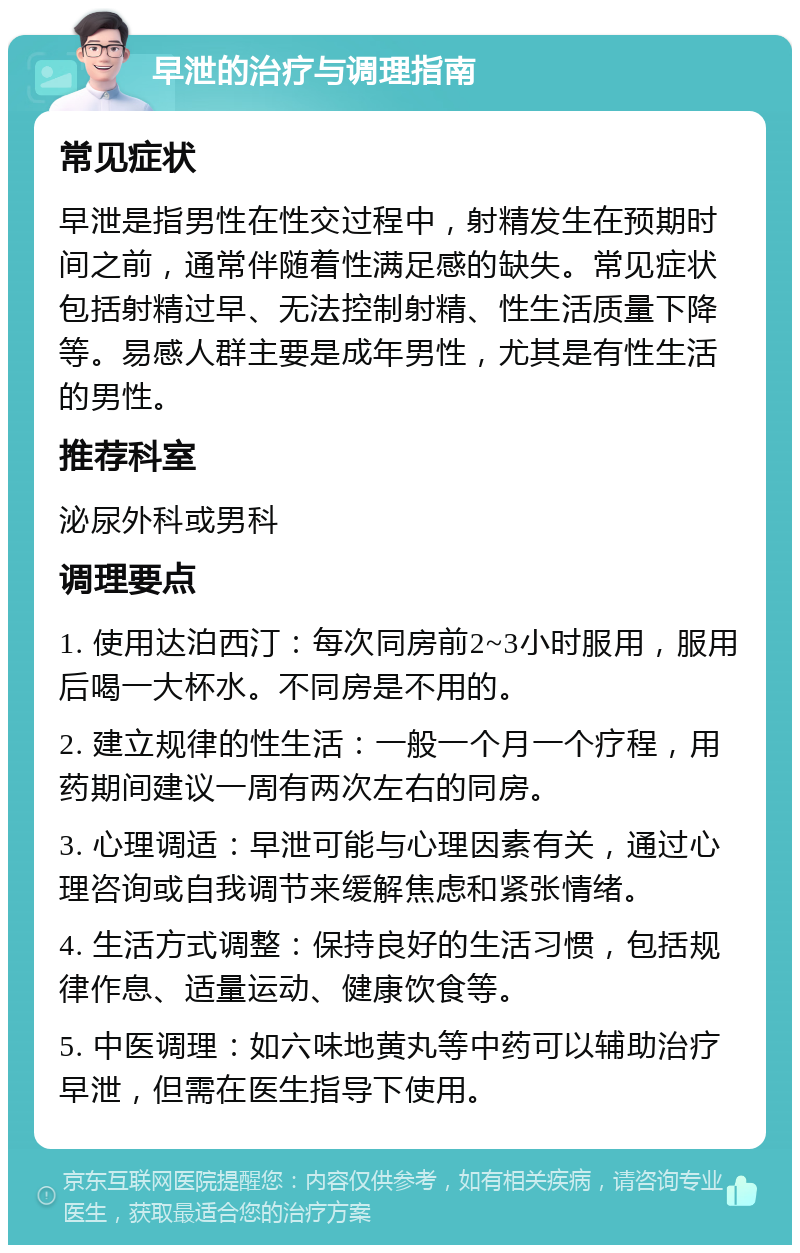 早泄的治疗与调理指南 常见症状 早泄是指男性在性交过程中，射精发生在预期时间之前，通常伴随着性满足感的缺失。常见症状包括射精过早、无法控制射精、性生活质量下降等。易感人群主要是成年男性，尤其是有性生活的男性。 推荐科室 泌尿外科或男科 调理要点 1. 使用达泊西汀：每次同房前2~3小时服用，服用后喝一大杯水。不同房是不用的。 2. 建立规律的性生活：一般一个月一个疗程，用药期间建议一周有两次左右的同房。 3. 心理调适：早泄可能与心理因素有关，通过心理咨询或自我调节来缓解焦虑和紧张情绪。 4. 生活方式调整：保持良好的生活习惯，包括规律作息、适量运动、健康饮食等。 5. 中医调理：如六味地黄丸等中药可以辅助治疗早泄，但需在医生指导下使用。