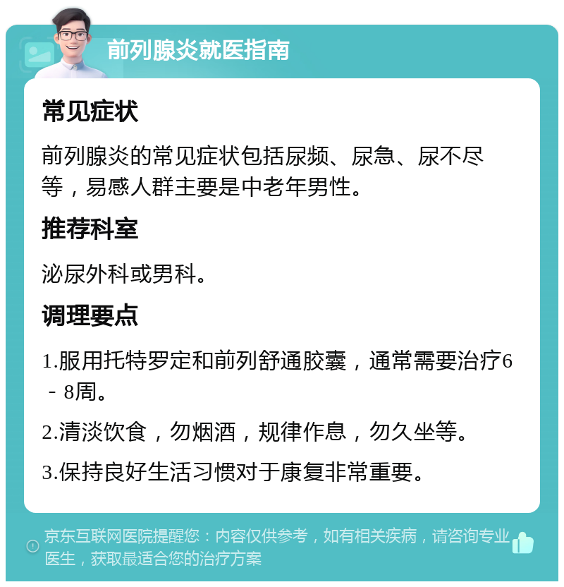 前列腺炎就医指南 常见症状 前列腺炎的常见症状包括尿频、尿急、尿不尽等，易感人群主要是中老年男性。 推荐科室 泌尿外科或男科。 调理要点 1.服用托特罗定和前列舒通胶囊，通常需要治疗6－8周。 2.清淡饮食，勿烟酒，规律作息，勿久坐等。 3.保持良好生活习惯对于康复非常重要。