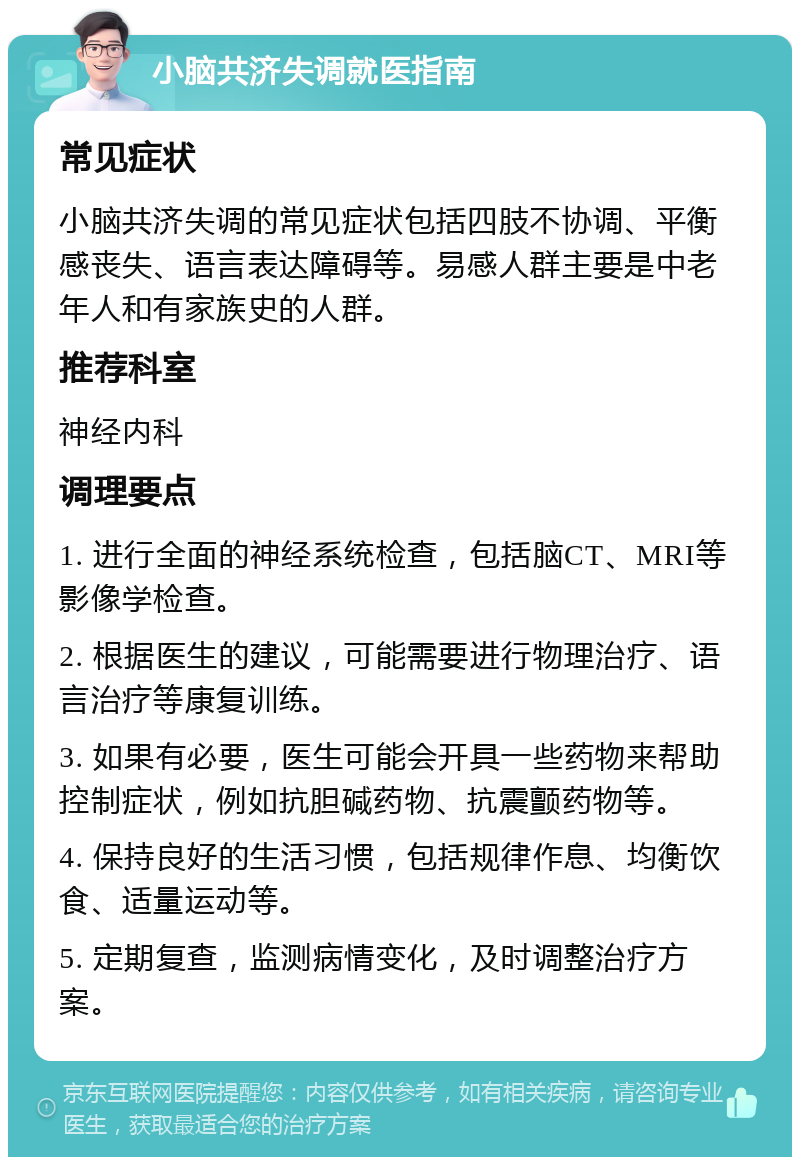 小脑共济失调就医指南 常见症状 小脑共济失调的常见症状包括四肢不协调、平衡感丧失、语言表达障碍等。易感人群主要是中老年人和有家族史的人群。 推荐科室 神经内科 调理要点 1. 进行全面的神经系统检查，包括脑CT、MRI等影像学检查。 2. 根据医生的建议，可能需要进行物理治疗、语言治疗等康复训练。 3. 如果有必要，医生可能会开具一些药物来帮助控制症状，例如抗胆碱药物、抗震颤药物等。 4. 保持良好的生活习惯，包括规律作息、均衡饮食、适量运动等。 5. 定期复查，监测病情变化，及时调整治疗方案。