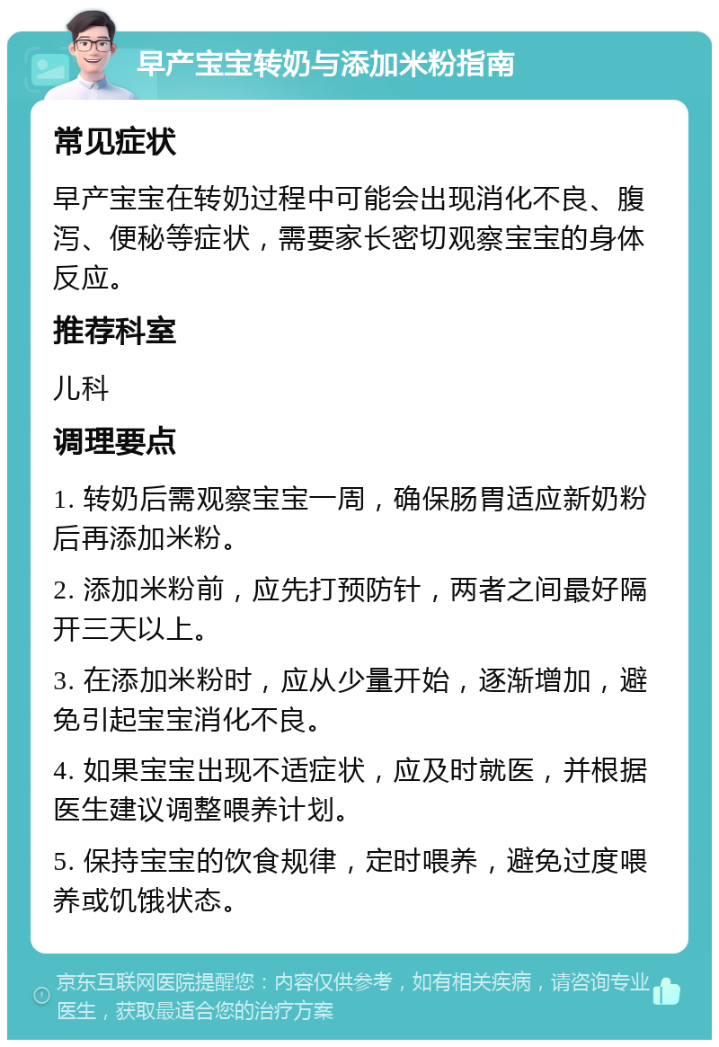 早产宝宝转奶与添加米粉指南 常见症状 早产宝宝在转奶过程中可能会出现消化不良、腹泻、便秘等症状，需要家长密切观察宝宝的身体反应。 推荐科室 儿科 调理要点 1. 转奶后需观察宝宝一周，确保肠胃适应新奶粉后再添加米粉。 2. 添加米粉前，应先打预防针，两者之间最好隔开三天以上。 3. 在添加米粉时，应从少量开始，逐渐增加，避免引起宝宝消化不良。 4. 如果宝宝出现不适症状，应及时就医，并根据医生建议调整喂养计划。 5. 保持宝宝的饮食规律，定时喂养，避免过度喂养或饥饿状态。