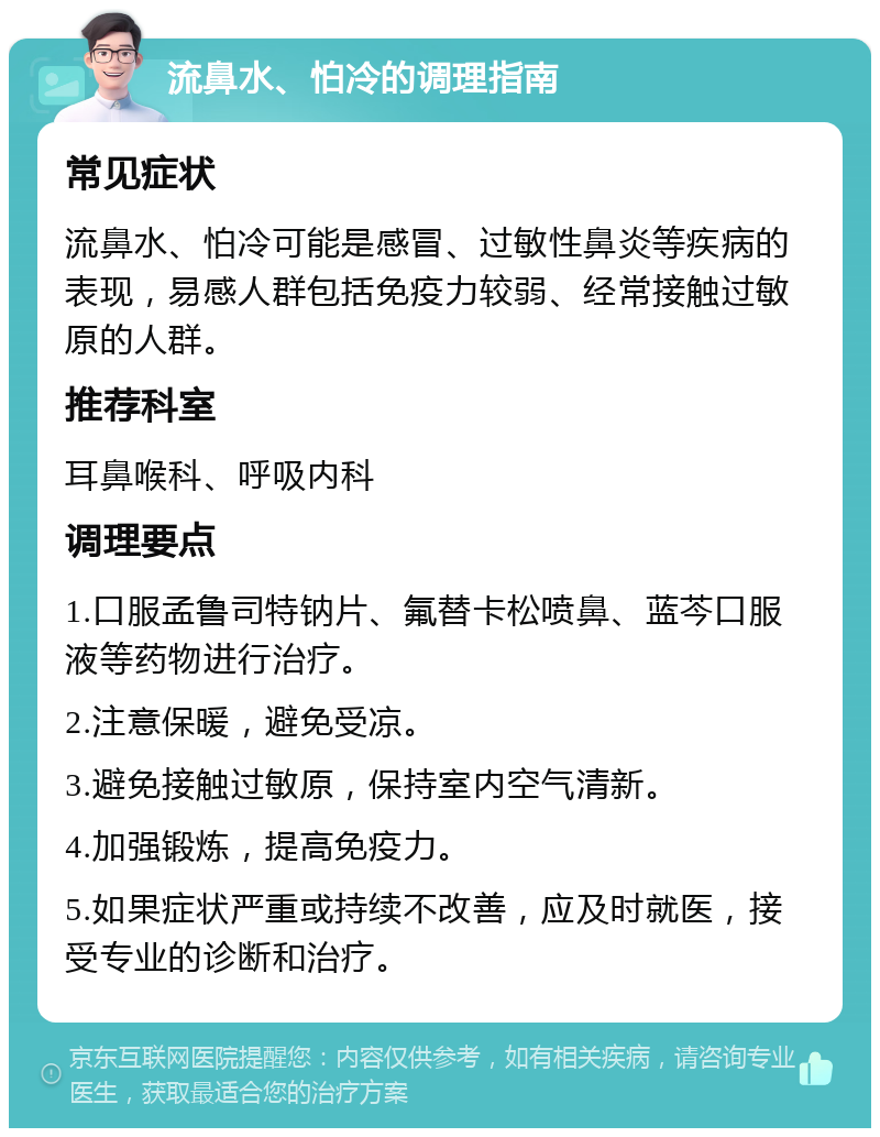 流鼻水、怕冷的调理指南 常见症状 流鼻水、怕冷可能是感冒、过敏性鼻炎等疾病的表现，易感人群包括免疫力较弱、经常接触过敏原的人群。 推荐科室 耳鼻喉科、呼吸内科 调理要点 1.口服孟鲁司特钠片、氟替卡松喷鼻、蓝芩口服液等药物进行治疗。 2.注意保暖，避免受凉。 3.避免接触过敏原，保持室内空气清新。 4.加强锻炼，提高免疫力。 5.如果症状严重或持续不改善，应及时就医，接受专业的诊断和治疗。