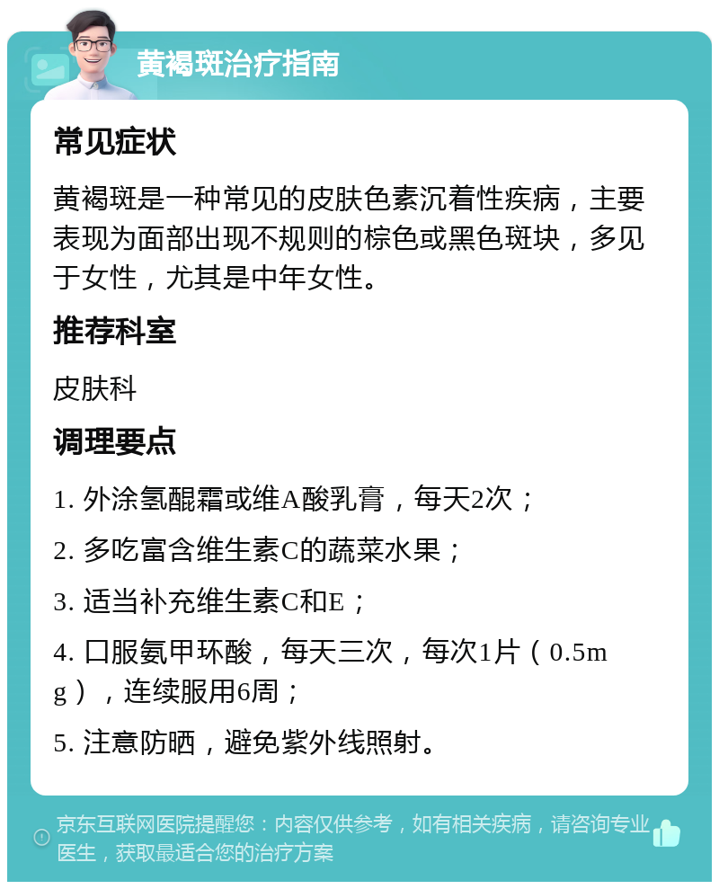 黄褐斑治疗指南 常见症状 黄褐斑是一种常见的皮肤色素沉着性疾病，主要表现为面部出现不规则的棕色或黑色斑块，多见于女性，尤其是中年女性。 推荐科室 皮肤科 调理要点 1. 外涂氢醌霜或维A酸乳膏，每天2次； 2. 多吃富含维生素C的蔬菜水果； 3. 适当补充维生素C和E； 4. 口服氨甲环酸，每天三次，每次1片（0.5mg），连续服用6周； 5. 注意防晒，避免紫外线照射。