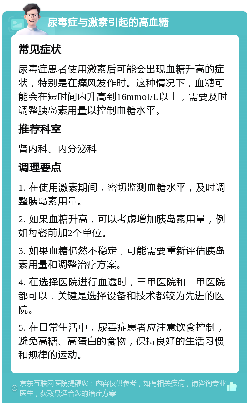 尿毒症与激素引起的高血糖 常见症状 尿毒症患者使用激素后可能会出现血糖升高的症状，特别是在痛风发作时。这种情况下，血糖可能会在短时间内升高到16mmol/L以上，需要及时调整胰岛素用量以控制血糖水平。 推荐科室 肾内科、内分泌科 调理要点 1. 在使用激素期间，密切监测血糖水平，及时调整胰岛素用量。 2. 如果血糖升高，可以考虑增加胰岛素用量，例如每餐前加2个单位。 3. 如果血糖仍然不稳定，可能需要重新评估胰岛素用量和调整治疗方案。 4. 在选择医院进行血透时，三甲医院和二甲医院都可以，关键是选择设备和技术都较为先进的医院。 5. 在日常生活中，尿毒症患者应注意饮食控制，避免高糖、高蛋白的食物，保持良好的生活习惯和规律的运动。