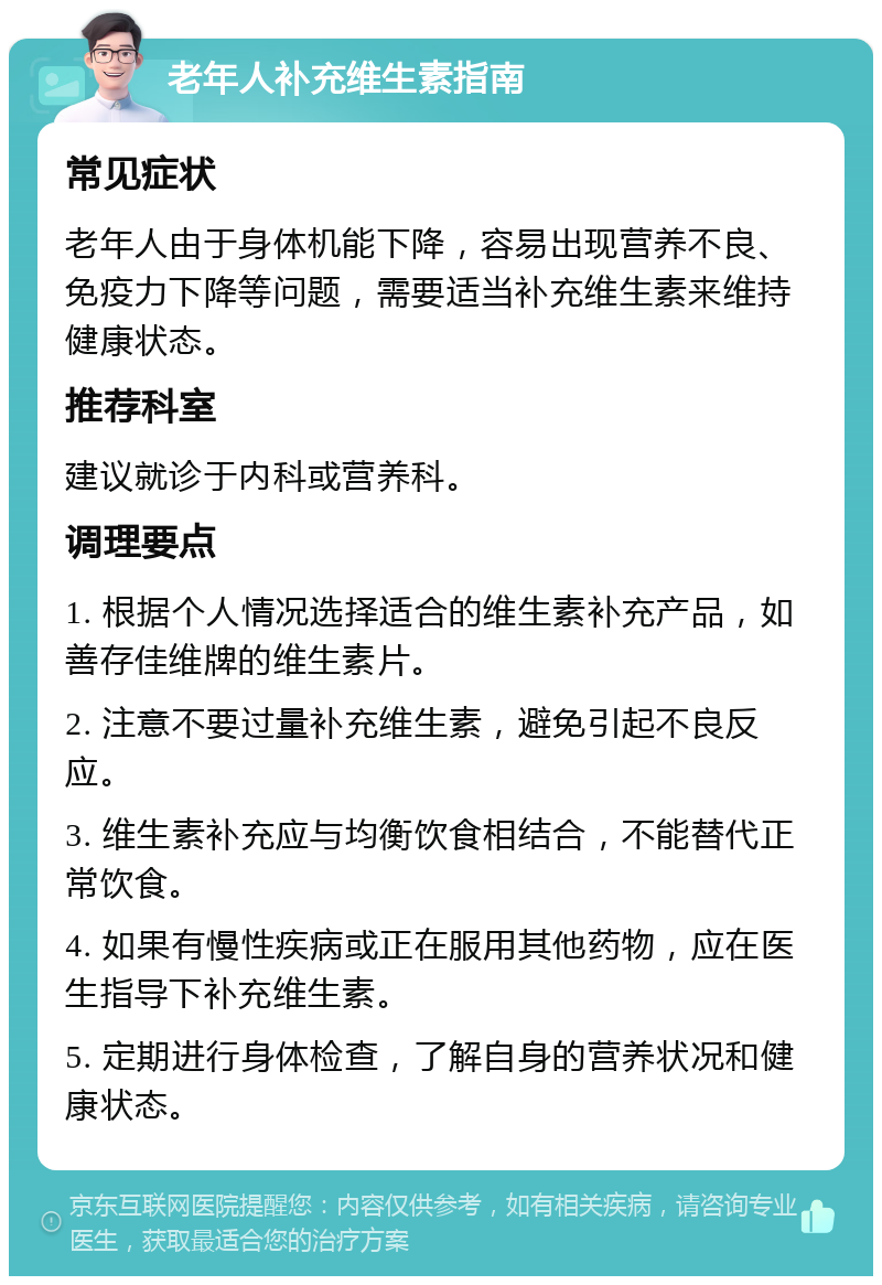 老年人补充维生素指南 常见症状 老年人由于身体机能下降，容易出现营养不良、免疫力下降等问题，需要适当补充维生素来维持健康状态。 推荐科室 建议就诊于内科或营养科。 调理要点 1. 根据个人情况选择适合的维生素补充产品，如善存佳维牌的维生素片。 2. 注意不要过量补充维生素，避免引起不良反应。 3. 维生素补充应与均衡饮食相结合，不能替代正常饮食。 4. 如果有慢性疾病或正在服用其他药物，应在医生指导下补充维生素。 5. 定期进行身体检查，了解自身的营养状况和健康状态。