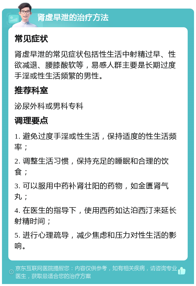 肾虚早泄的治疗方法 常见症状 肾虚早泄的常见症状包括性生活中射精过早、性欲减退、腰膝酸软等，易感人群主要是长期过度手淫或性生活频繁的男性。 推荐科室 泌尿外科或男科专科 调理要点 1. 避免过度手淫或性生活，保持适度的性生活频率； 2. 调整生活习惯，保持充足的睡眠和合理的饮食； 3. 可以服用中药补肾壮阳的药物，如金匮肾气丸； 4. 在医生的指导下，使用西药如达泊西汀来延长射精时间； 5. 进行心理疏导，减少焦虑和压力对性生活的影响。